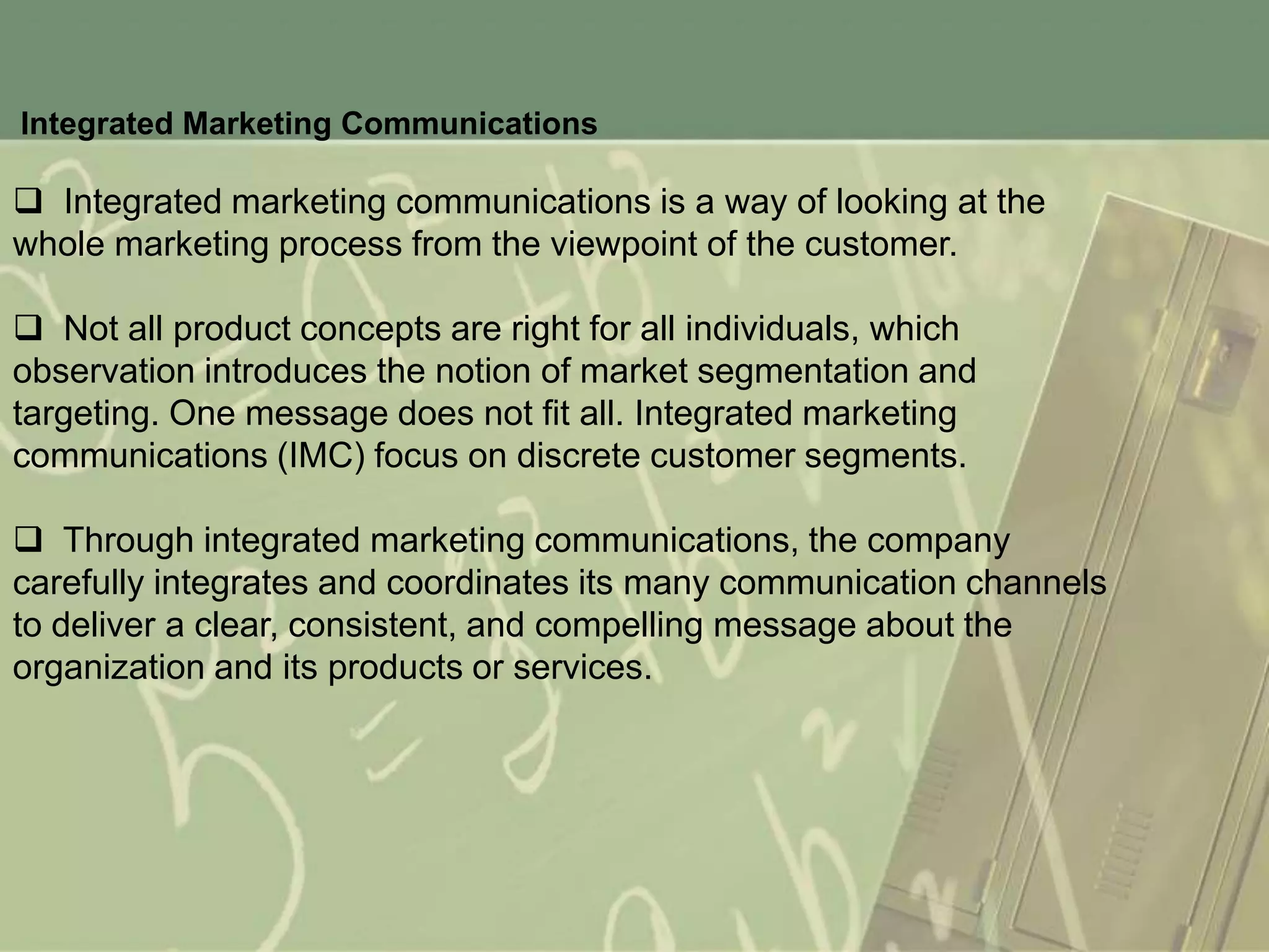 Integrated Marketing Communications

 Integrated marketing communications is a way of looking at the
whole marketing process from the viewpoint of the customer.

 Not all product concepts are right for all individuals, which
observation introduces the notion of market segmentation and
targeting. One message does not fit all. Integrated marketing
communications (IMC) focus on discrete customer segments.

 Through integrated marketing communications, the company
carefully integrates and coordinates its many communication channels
to deliver a clear, consistent, and compelling message about the
organization and its products or services.
 
