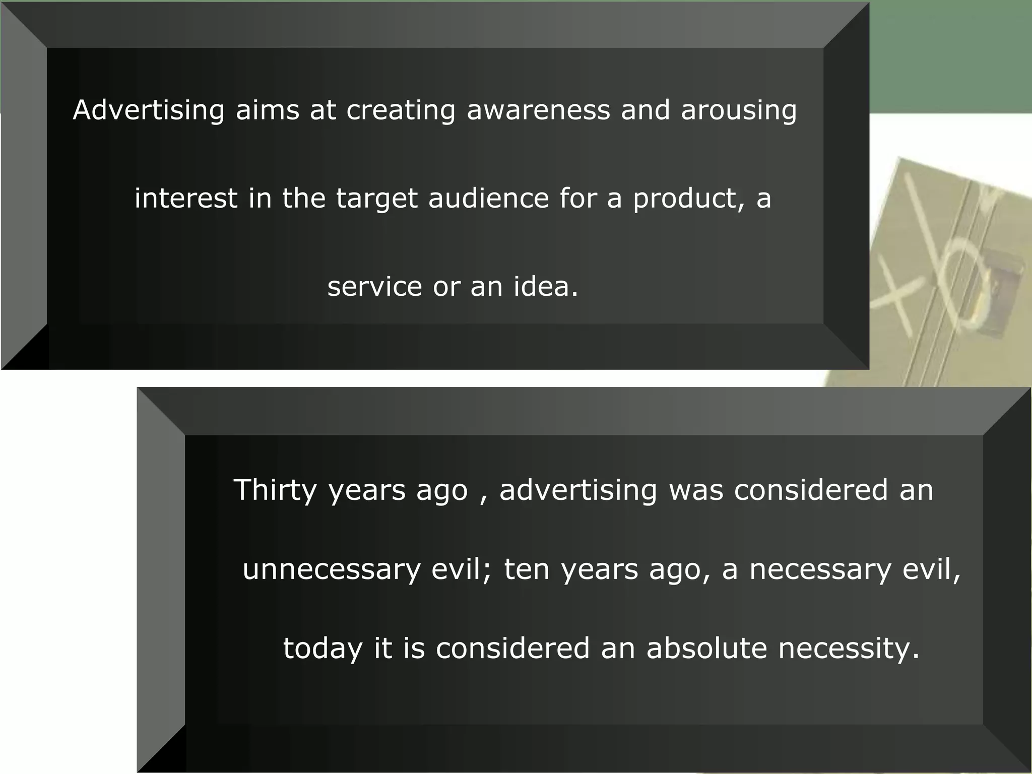 Advertising aims at creating awareness and arousing


    interest in the target audience for a product, a


                  service or an idea.




           Thirty years ago , advertising was considered an

            unnecessary evil; ten years ago, a necessary evil,

               today it is considered an absolute necessity.
 