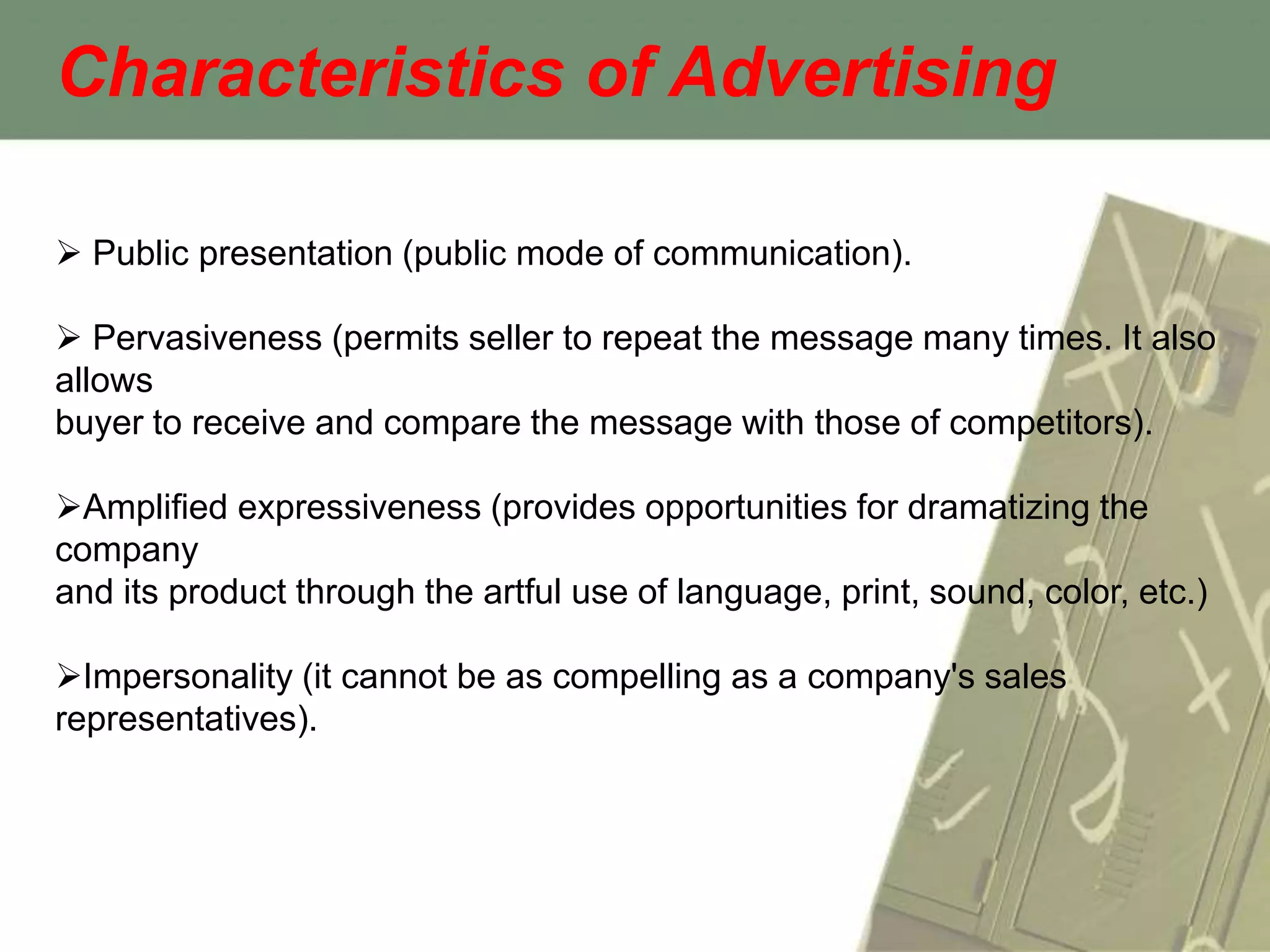 Characteristics of Advertising

 Public presentation (public mode of communication).

 Pervasiveness (permits seller to repeat the message many times. It also
allows
buyer to receive and compare the message with those of competitors).

Amplified expressiveness (provides opportunities for dramatizing the
company
and its product through the artful use of language, print, sound, color, etc.)

Impersonality (it cannot be as compelling as a company's sales
representatives).
 