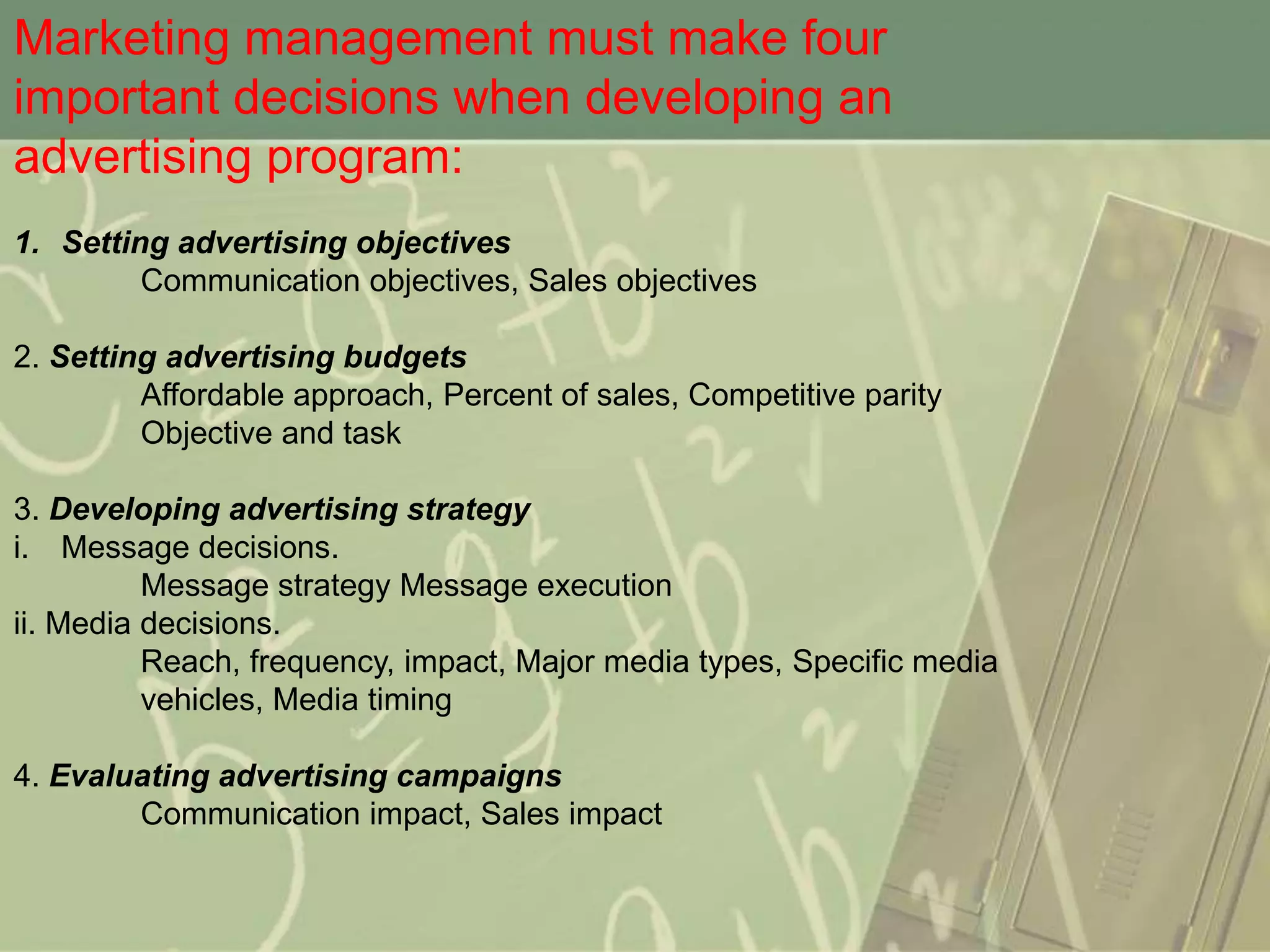 Marketing management must make four
important decisions when developing an
advertising program:
1. Setting advertising objectives
         Communication objectives, Sales objectives

2. Setting advertising budgets
         Affordable approach, Percent of sales, Competitive parity
         Objective and task

3. Developing advertising strategy
i. Message decisions.
          Message strategy Message execution
ii. Media decisions.
          Reach, frequency, impact, Major media types, Specific media
          vehicles, Media timing

4. Evaluating advertising campaigns
        Communication impact, Sales impact
 