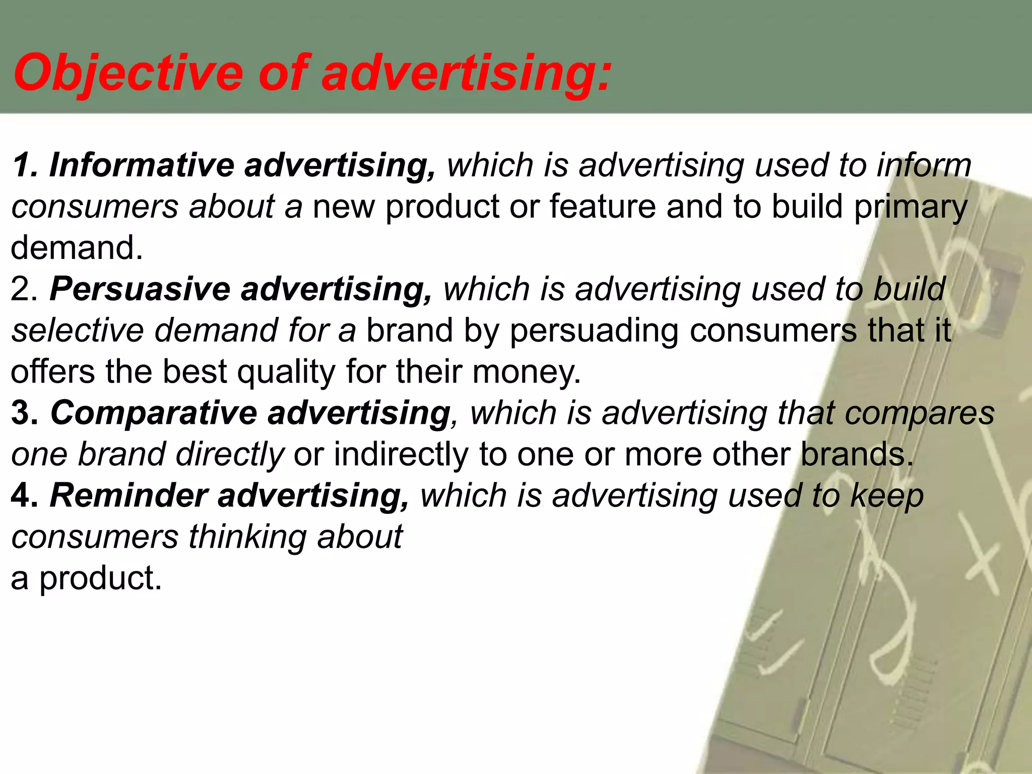 Objective of advertising:
1. Informative advertising, which is advertising used to inform
consumers about a new product or feature and to build primary
demand.
2. Persuasive advertising, which is advertising used to build
selective demand for a brand by persuading consumers that it
offers the best quality for their money.
3. Comparative advertising, which is advertising that compares
one brand directly or indirectly to one or more other brands.
4. Reminder advertising, which is advertising used to keep
consumers thinking about
a product.
 