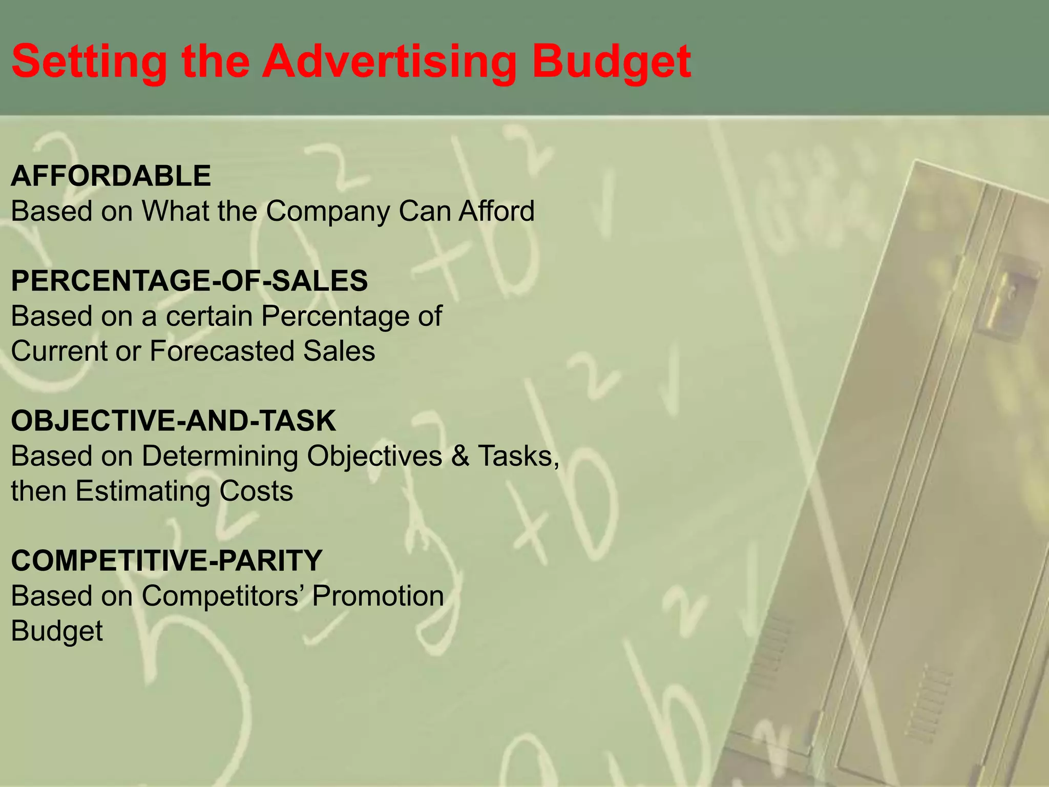 Setting the Advertising Budget

AFFORDABLE
Based on What the Company Can Afford

PERCENTAGE-OF-SALES
Based on a certain Percentage of
Current or Forecasted Sales

OBJECTIVE-AND-TASK
Based on Determining Objectives & Tasks,
then Estimating Costs

COMPETITIVE-PARITY
Based on Competitors’ Promotion
Budget
 