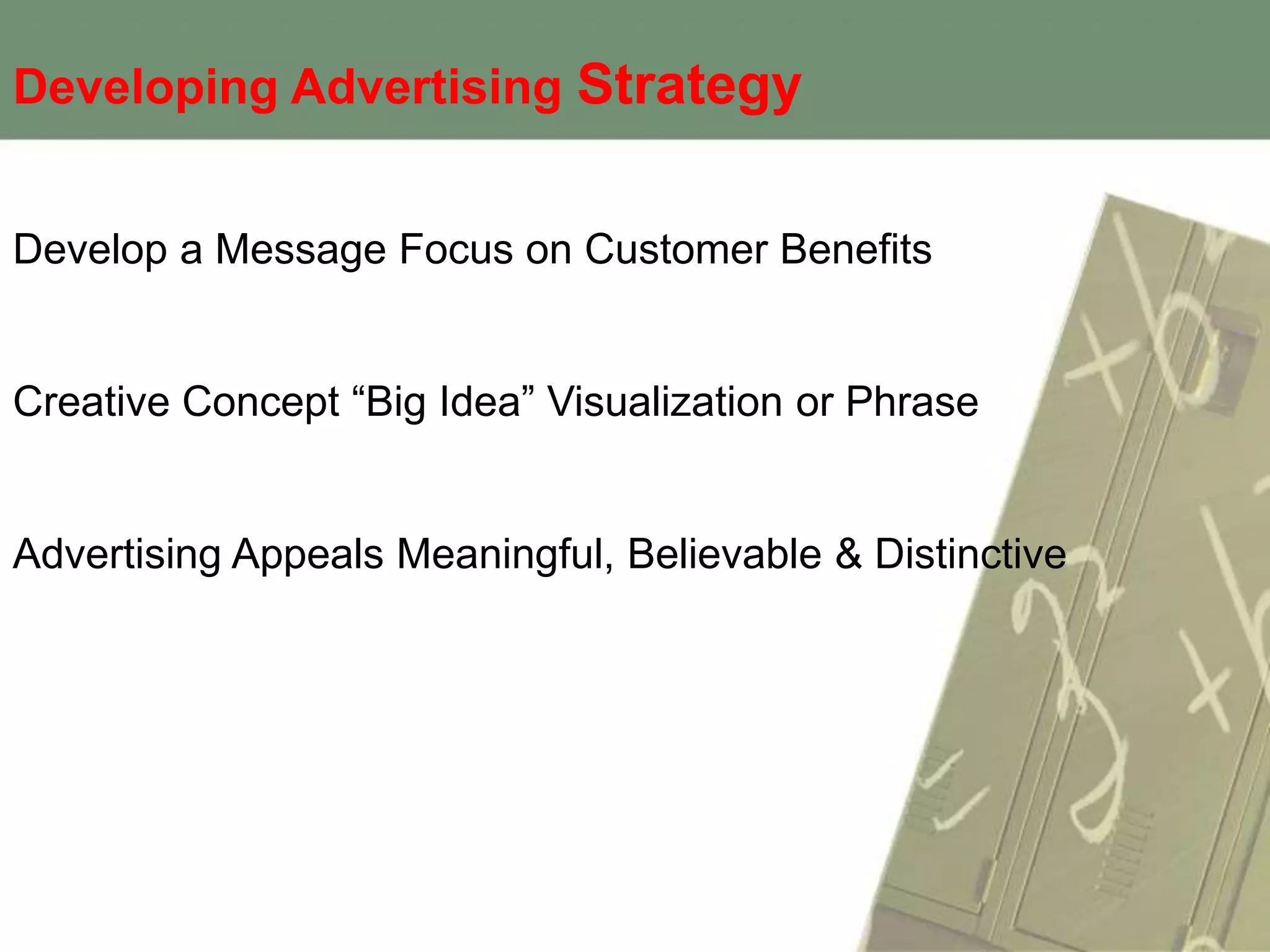 Developing Advertising Strategy


Develop a Message Focus on Customer Benefits


Creative Concept “Big Idea” Visualization or Phrase


Advertising Appeals Meaningful, Believable & Distinctive
 