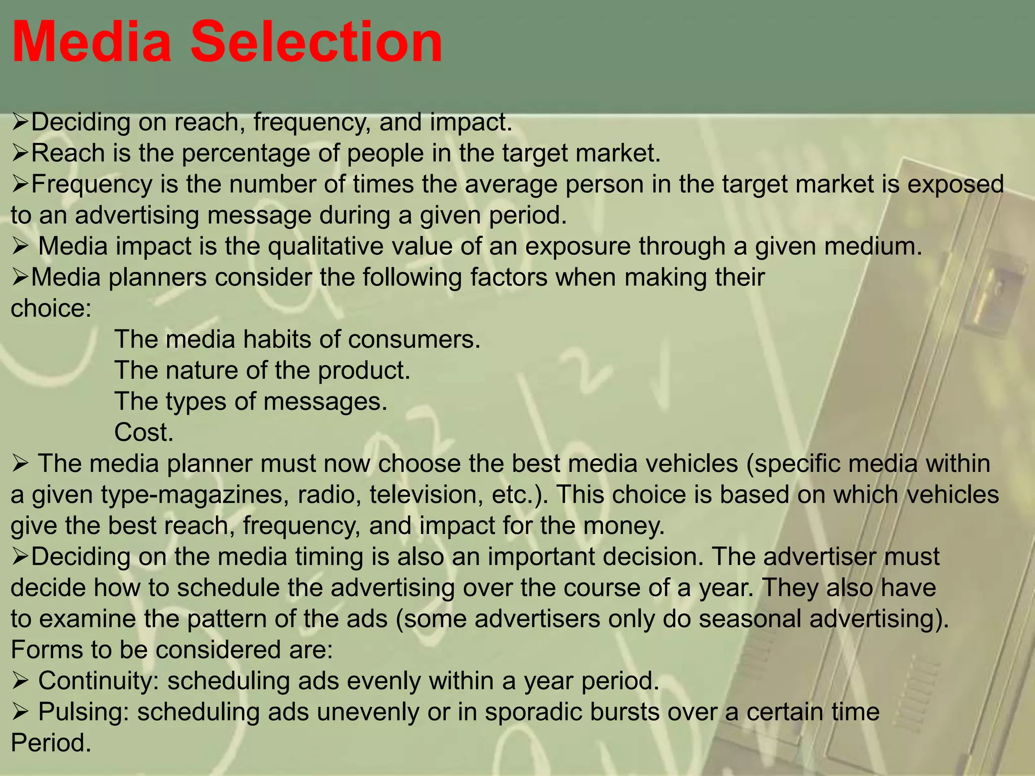 Media Selection
Deciding on reach, frequency, and impact.
Reach is the percentage of people in the target market.
Frequency is the number of times the average person in the target market is exposed
to an advertising message during a given period.
 Media impact is the qualitative value of an exposure through a given medium.
Media planners consider the following factors when making their
choice:
         The media habits of consumers.
         The nature of the product.
         The types of messages.
         Cost.
 The media planner must now choose the best media vehicles (specific media within
a given type-magazines, radio, television, etc.). This choice is based on which vehicles
give the best reach, frequency, and impact for the money.
Deciding on the media timing is also an important decision. The advertiser must
decide how to schedule the advertising over the course of a year. They also have
to examine the pattern of the ads (some advertisers only do seasonal advertising).
Forms to be considered are:
 Continuity: scheduling ads evenly within a year period.
 Pulsing: scheduling ads unevenly or in sporadic bursts over a certain time
Period.
 