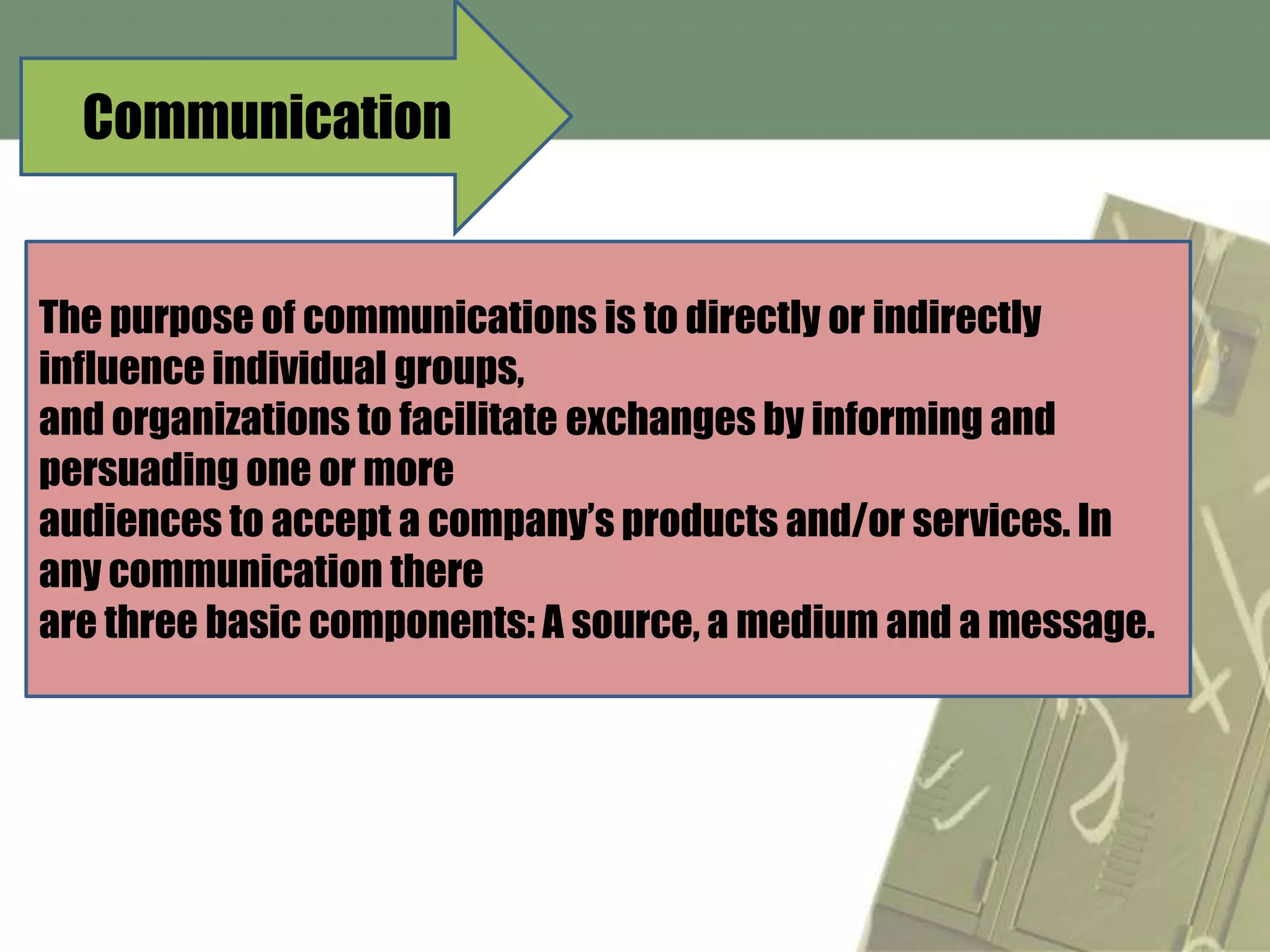 Communication


The purpose of communications is to directly or indirectly
influence individual groups,
and organizations to facilitate exchanges by informing and
persuading one or more
audiences to accept a company’s products and/or services. In
any communication there
are three basic components: A source, a medium and a message.
 
