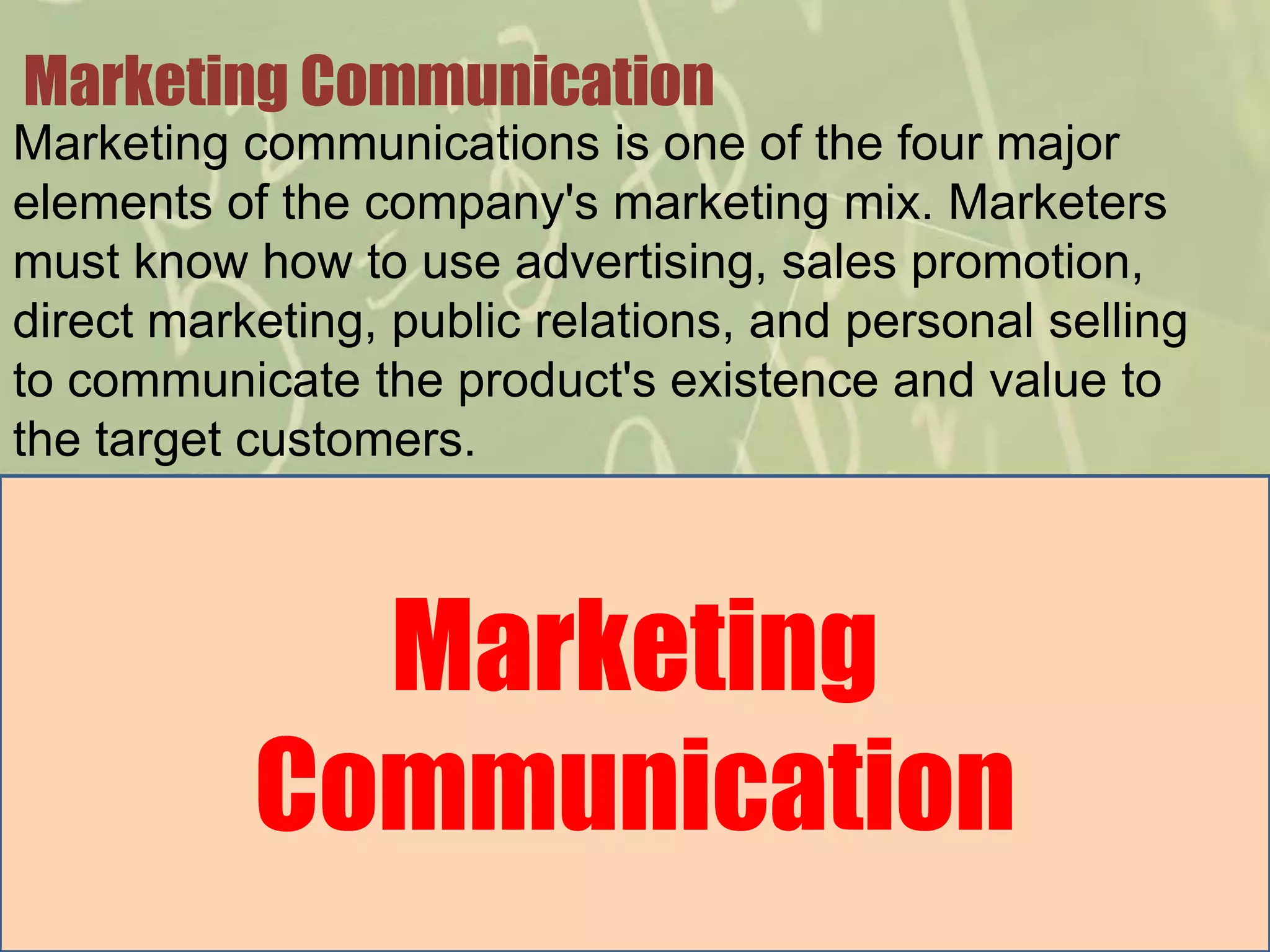 Marketing Communication
Marketing communications is one of the four major
elements of the company's marketing mix. Marketers
must know how to use advertising, sales promotion,
direct marketing, public relations, and personal selling
to communicate the product's existence and value to
the target customers.



             Marketing
           Communication
 