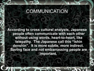 COMMUNICATION


According to cross cultural analysts, Japanese
  people often communicate with each other
    without using words, heart-to-heart, like
    telepathy. The Japanese call this “ishin
  denshin”. It is more subtle, more indirect.
 Saving face and not embarrassing people are
                  important.
 