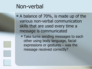 Non-verbal A balance of  70%, is made up of the various non-verbal communication skills that are used every time a message is communicated Take turns sending messages to each other using body language, facial expressions or gestures – was the message received correctly?  