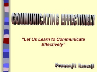 “ Let Us Learn to Communicate Effectively” Prasenjit Banerji COMMUNICATING EFFECTIVELY  