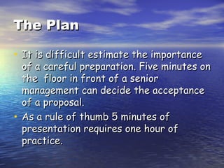 The Plan It is difficult estimate the importance of a careful preparation. Five minutes on the  floor in front of a senior management can decide the acceptance of a proposal. As a rule of thumb 5 minutes of presentation requires one hour of practice.  