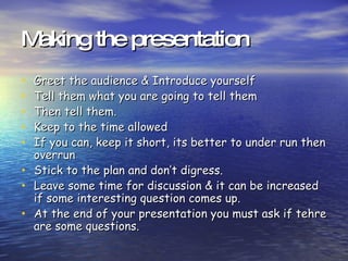 Making the presentation Greet the audience & Introduce yourself Tell them what you are going to tell them Then tell them. Keep to the time allowed If you can, keep it short, its better to under run then overrun Stick to the plan and don’t digress. Leave some time for discussion & it can be increased if some interesting question comes up. At the end of your presentation you must ask if tehre are some questions.  