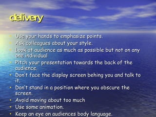 delivery Use your hands to emphasize points. Ask colleagues about your style. Look at audience as much as possible but not on any one individual Pitch your presentation towards the back of the audience. Don’t face the display screen behing you and talk to it. Don’t stand in a position where you obscure the screen. Avoid moving about too much Use some animation. Keep an eye on audiences body language.  