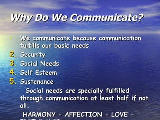 Why Do We Communicate? We communicate because communication fulfills our basic needs Security Social Needs Self Esteem Sustenance Social needs are specially fulfilled through communication at least half if not all.  HARMONY - AFFECTION - LOVE - FRIENDSHIP 