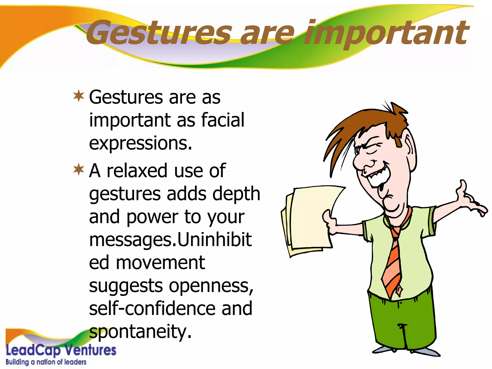 Gestures are important Gestures are as important as facial expressions.  A relaxed use of gestures adds depth and power to your messages.Uninhibited movement suggests openness, self-confidence and spontaneity. 