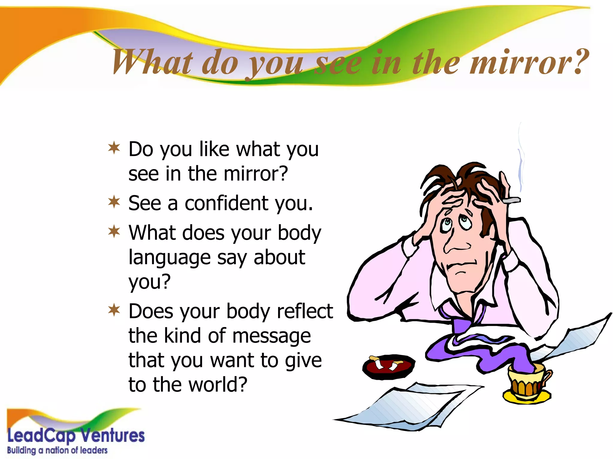 What do you see in the mirror? Do you like what you see in the mirror? See a confident you. What does your body language say about you? Does your body reflect the kind of message that you want to give to the world? 