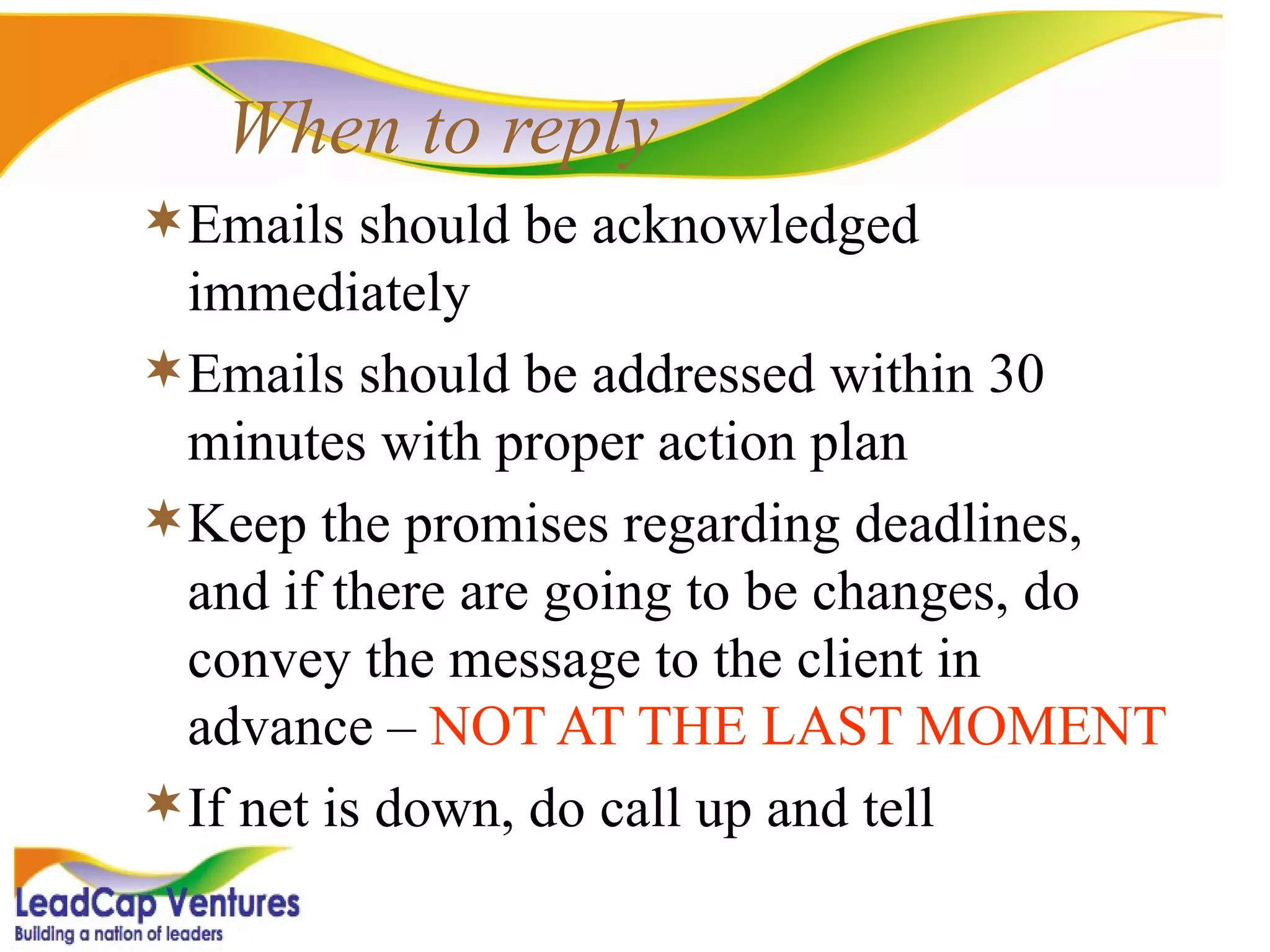When to reply Emails should be acknowledged immediately  Emails should be addressed within 30 minutes with proper action plan Keep the promises regarding deadlines, and if there are going to be changes, do convey the message to the client in advance –  NOT AT THE LAST MOMENT If net is down, do call up and tell 