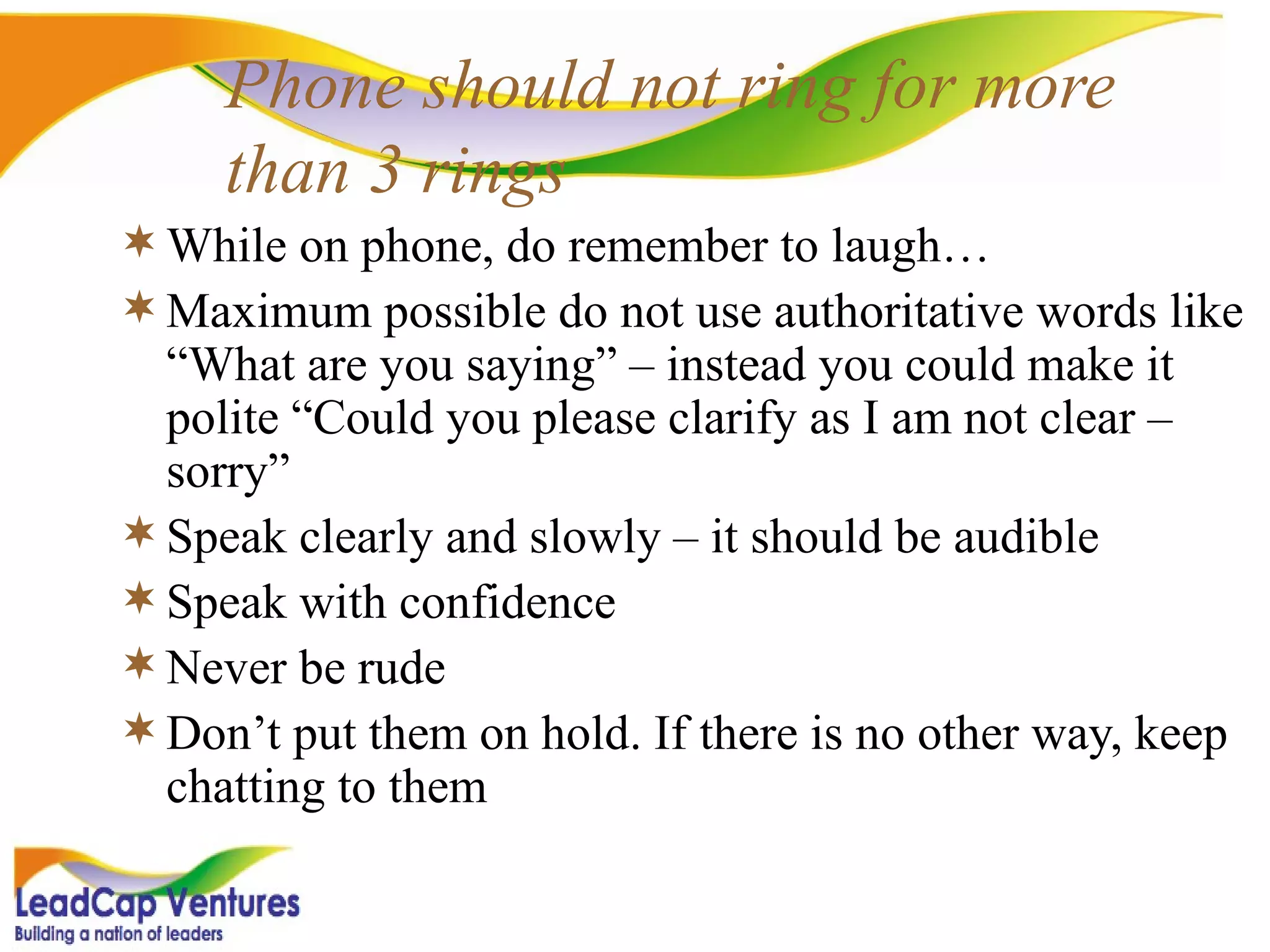Phone should not ring for more than 3 rings While on phone, do remember to laugh…  Maximum possible do not use authoritative words like “What are you saying” – instead you could make it polite “Could you please clarify as I am not clear – sorry” Speak clearly and slowly – it should be audible Speak with confidence Never be rude Don’t put them on hold. If there is no other way, keep chatting to them 