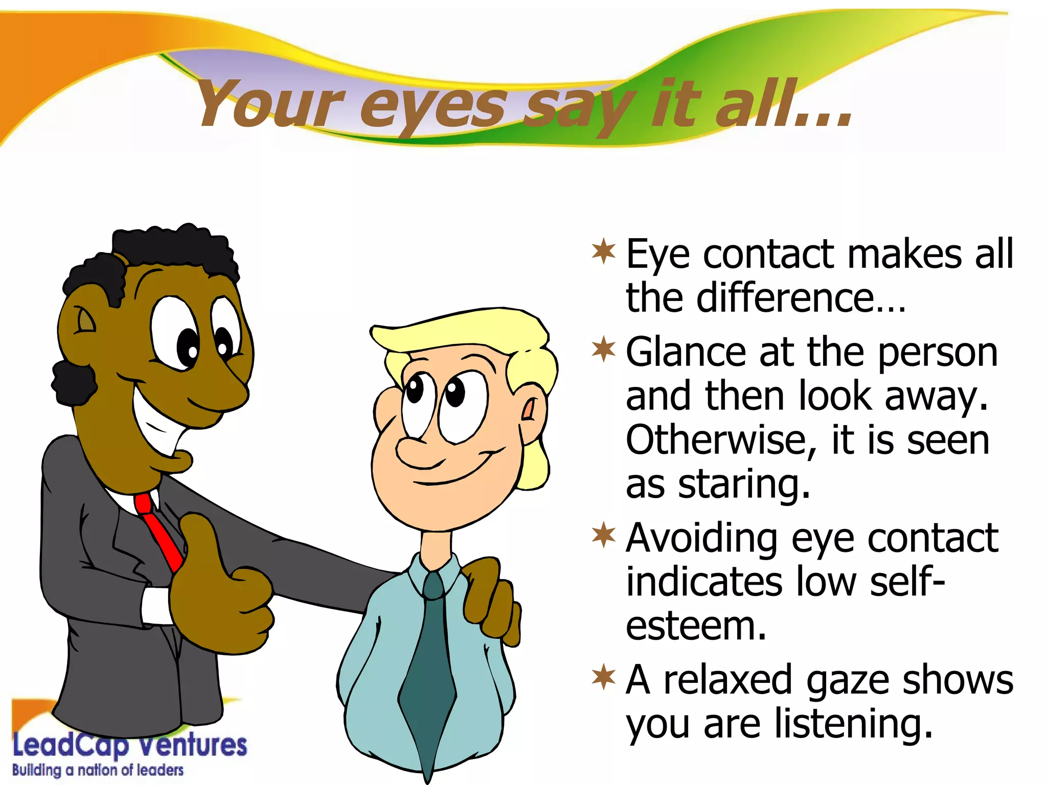 Your eyes say it all… Eye contact makes all the difference… Glance at the person and then look away. Otherwise, it is seen as staring. Avoiding eye contact indicates low self-esteem. A relaxed gaze shows you are listening. 