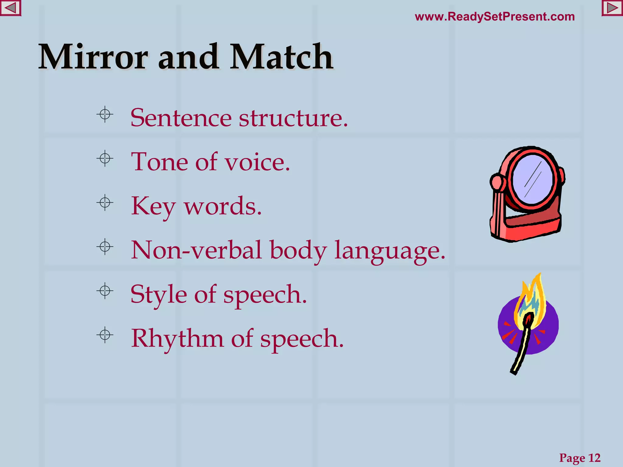 www.ReadySetPresent.com


Mirror and Match
    Sentence structure.
    Tone of voice.
    Key words.
    Non-verbal body language.
    Style of speech.
    Rhythm of speech.




                                               Page 12
 