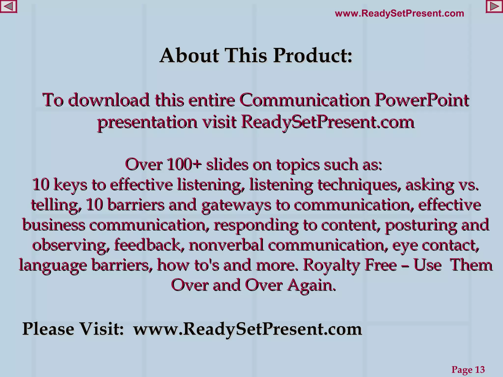 www.ReadySetPresent.com



                   About This Product:

   To download this entire Communication PowerPoint
         presentation visit ReadySetPresent.com

                Over 100+ slides on topics such as:
  10 keys to effective listening, listening techniques, asking vs.
  telling, 10 barriers and gateways to communication, effective
 business communication, responding to content, posturing and
  observing, feedback, nonverbal communication, eye contact,
language barriers, how to's and more. Royalty Free – Use Them
                       Over and Over Again.

Please Visit: www.ReadySetPresent.com

                                                               Page 13
 