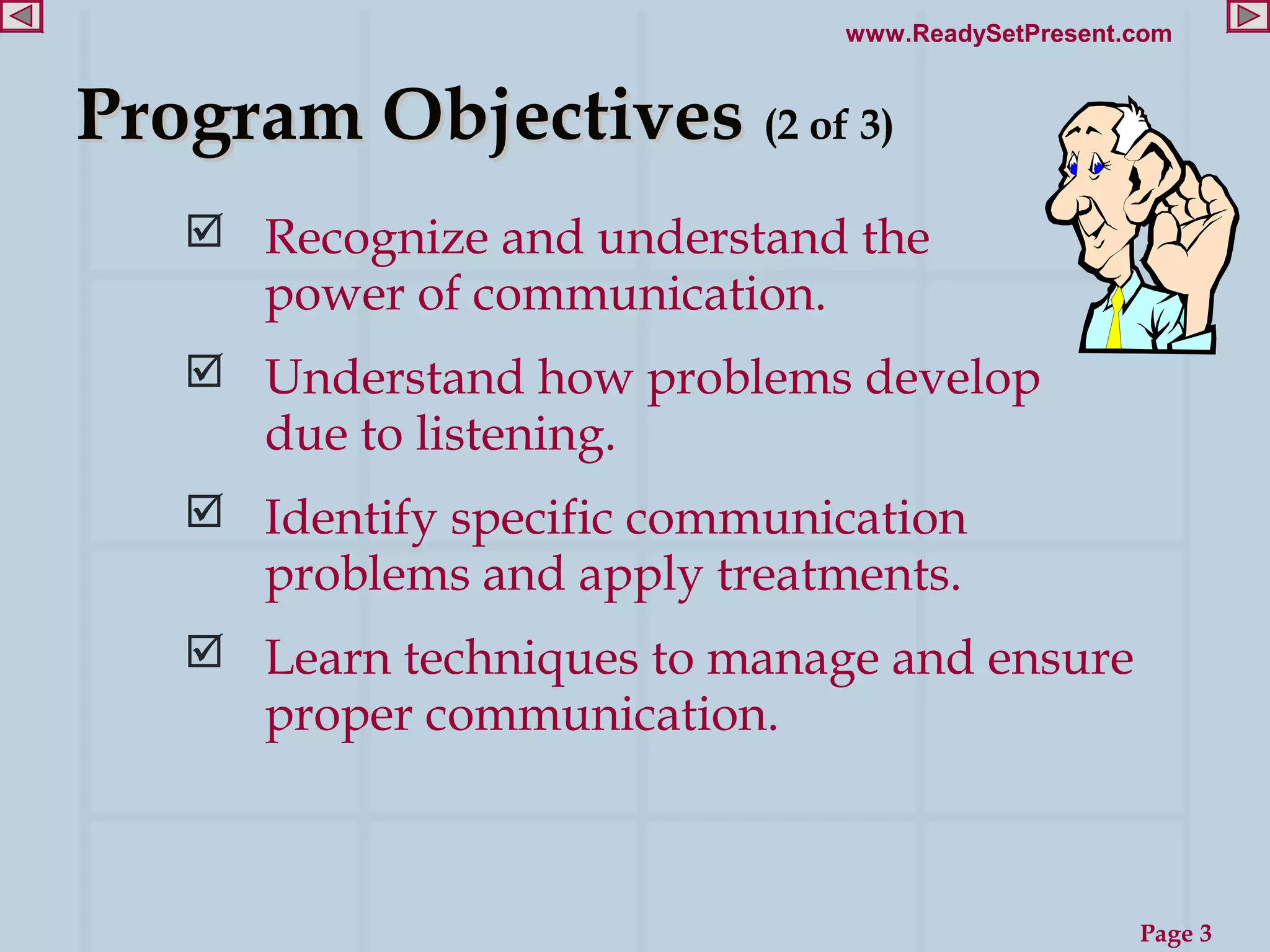 www.ReadySetPresent.com


Program Objectives (2 of 3)
    Recognize and understand the
      power of communication.
    Understand how problems develop
      due to listening.
    Identify specific communication
      problems and apply treatments.
    Learn techniques to manage and ensure
      proper communication.



                                                    Page 3
 
