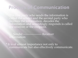 Process of Communication
   The first party who sends the information is
    called the sender and the second party who
    receives the information, decodes the
    information and accordingly responds is called
    the receiver or the recipient.

       Sender ------------------ Receiver
    Information

* It is of utmost importance not only to
    communicate but also effectively communicate.
 