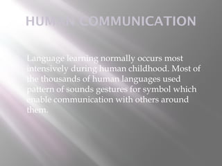 HUMAN COMMUNICATION

   Language learning normally occurs most
    intensively during human childhood. Most of
    the thousands of human languages used
    pattern of sounds gestures for symbol which
    enable communication with others around
    them.
 