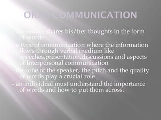 ORAL COMMUNICATION
- the sender shares his/her thoughts in the form
   of words
- a type of communication where the information
   flows through verbal medium like
   speeches,presentation,discussions and aspects
   of Interpersonal communication
- the tone of the speaker, the pitch and the quality
   of words play a crucial role
- an individual must understand the importance
   of words and how to put them across.
 