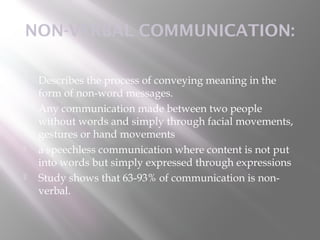 NON-VERBAL COMMUNICATION:

   Describes the process of conveying meaning in the
    form of non-word messages.
   Any communication made between two people
    without words and simply through facial movements,
    gestures or hand movements
   a speechless communication where content is not put
    into words but simply expressed through expressions
   Study shows that 63-93% of communication is non-
    verbal.
 