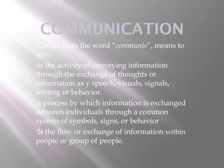 COMMUNICATION
•Comes   from the word “communis”, means to
share.
•Is the activity of conveying information

through the exchange of thoughts or
information as y speech, visuals, signals,
writing or behavior.
•a process by which information is exchanged

between individuals through a common
system of symbols, signs, or behavior
•Is the flow or exchange of information within

people or group of people.
 