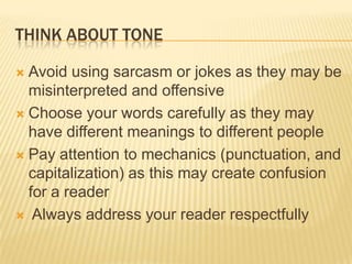 THINK ABOUT TONE
 Avoid using sarcasm or jokes as they may be
misinterpreted and offensive
 Choose your words carefully as they may
have different meanings to different people
 Pay attention to mechanics (punctuation, and
capitalization) as this may create confusion
for a reader
 Always address your reader respectfully
 