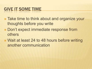 GIVE IT SOME TIME
 Take time to think about and organize your
thoughts before you write
 Don’t expect immediate response from
others
 Wait at least 24 to 48 hours before writing
another communication
 