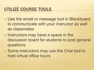 UTILIZE COURSE TOOLS
 Use the email or message tool in Blackboard
to communicate with your instructor as well
as classmates
 Instructors may have a space in the
discussion board for students to post general
questions
 Some instructors may use the Chat tool to
hold virtual office hours
 