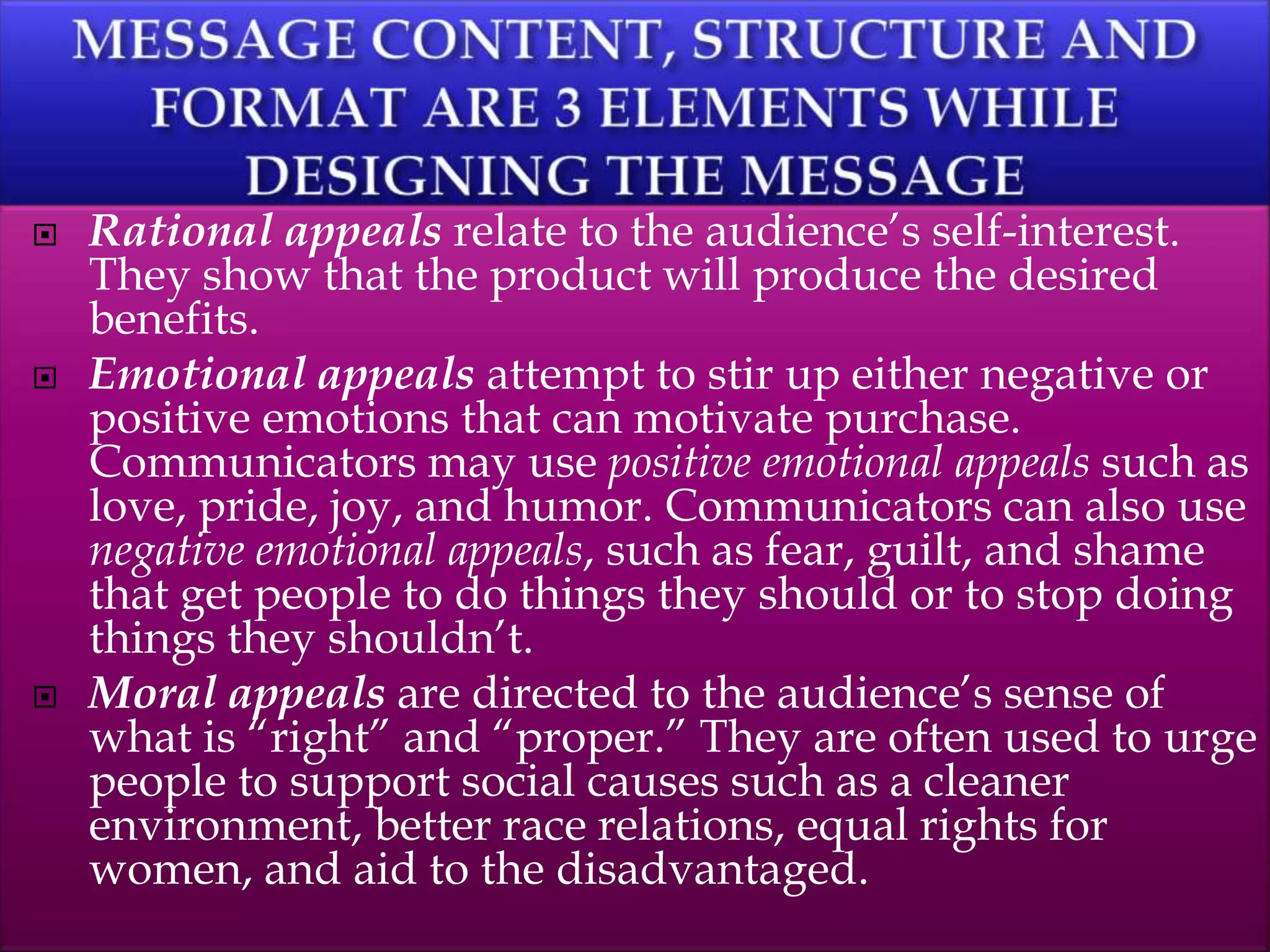  Rational appeals relate to the audience’s self-interest.
They show that the product will produce the desired
benefits.
 Emotional appeals attempt to stir up either negative or
positive emotions that can motivate purchase.
Communicators may use positive emotional appeals such as
love, pride, joy, and humor. Communicators can also use
negative emotional appeals, such as fear, guilt, and shame
that get people to do things they should or to stop doing
things they shouldn’t.
 Moral appeals are directed to the audience’s sense of
what is “right” and “proper.” They are often used to urge
people to support social causes such as a cleaner
environment, better race relations, equal rights for
women, and aid to the disadvantaged.
 