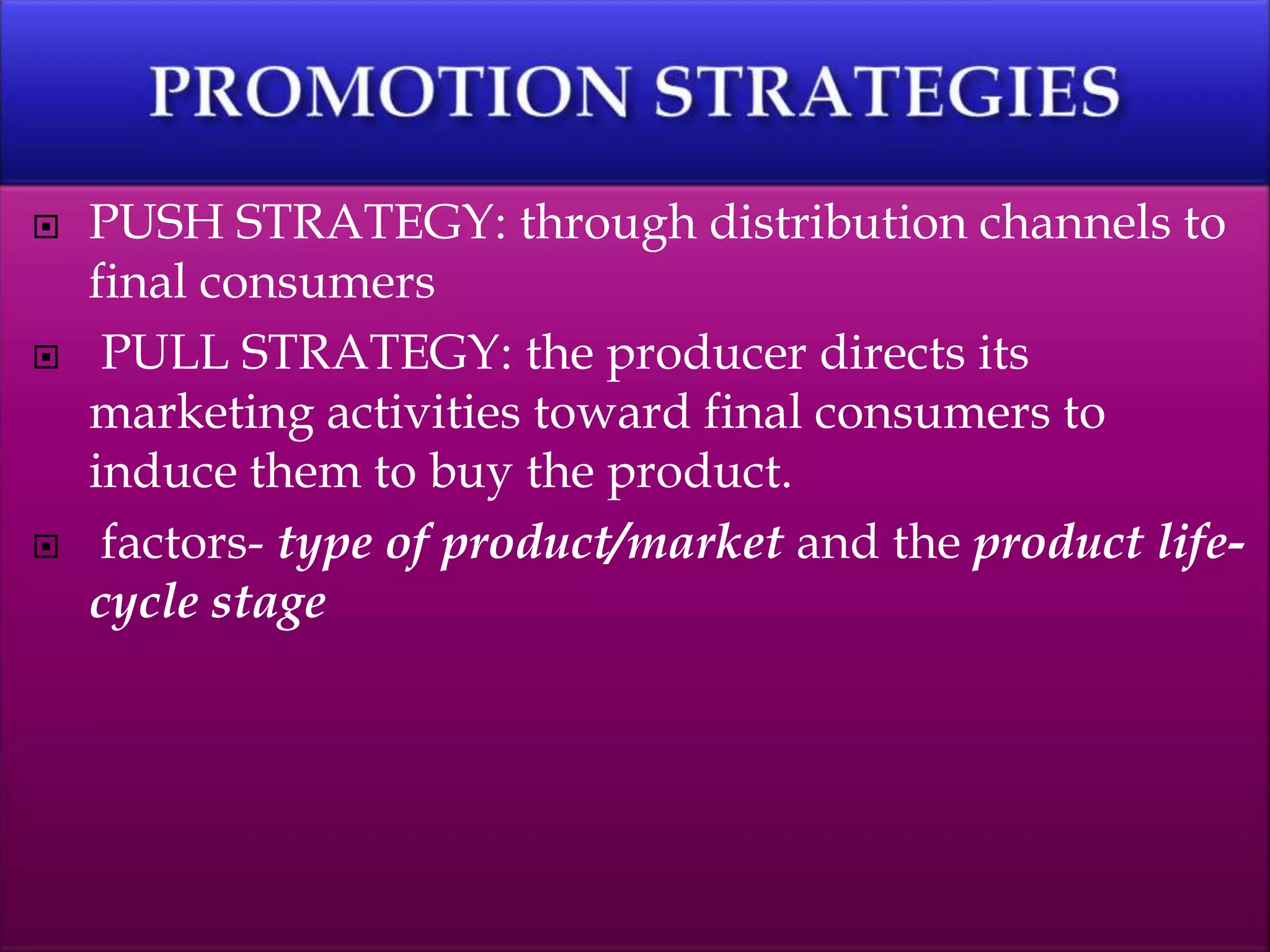  PUSH STRATEGY: through distribution channels to
final consumers
 PULL STRATEGY: the producer directs its
marketing activities toward final consumers to
induce them to buy the product.
 factors- type of product/market and the product life-
cycle stage
 