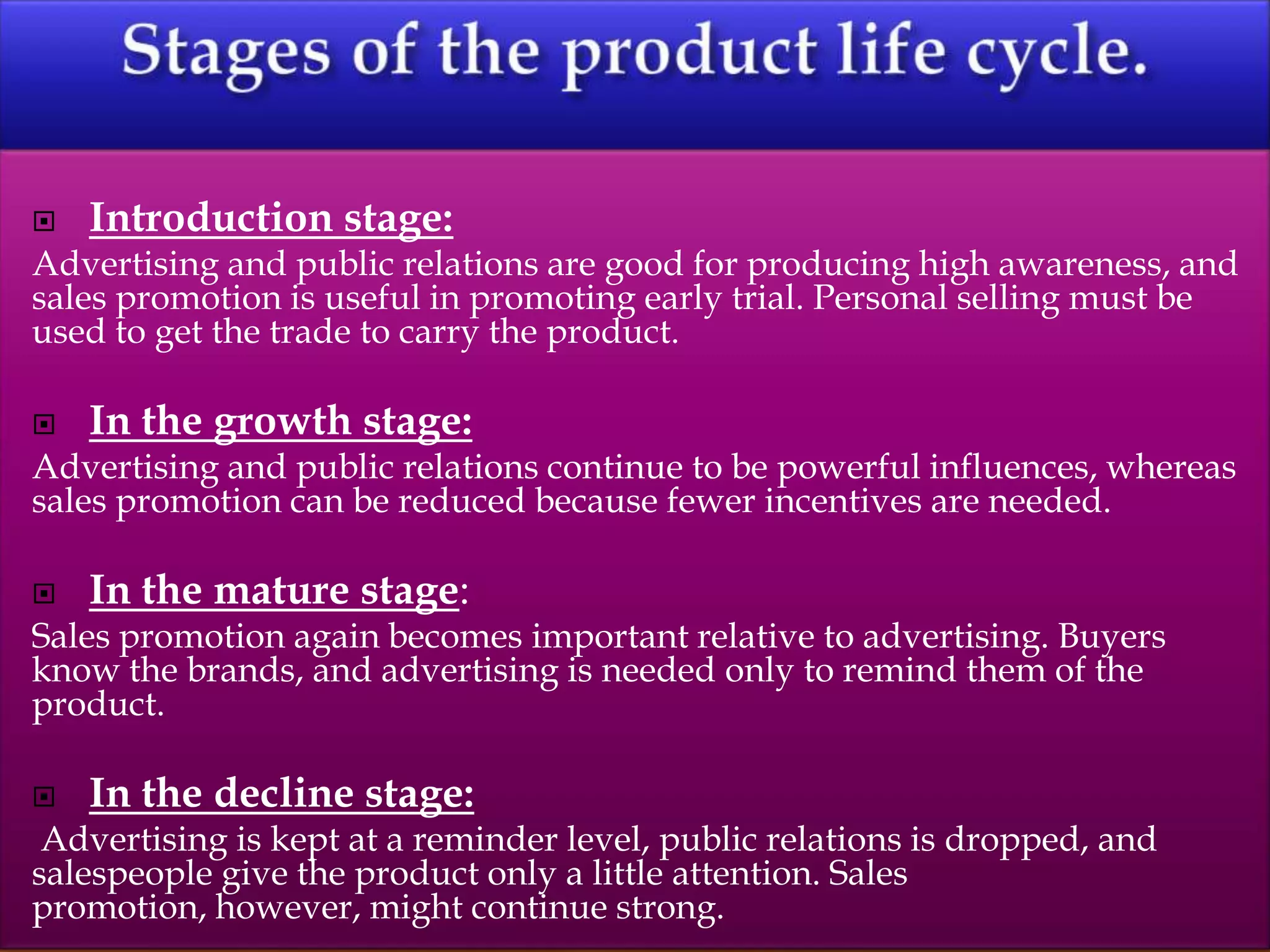 Introduction stage:
Advertising and public relations are good for producing high awareness, and
sales promotion is useful in promoting early trial. Personal selling must be
used to get the trade to carry the product.
 In the growth stage:
Advertising and public relations continue to be powerful influences, whereas
sales promotion can be reduced because fewer incentives are needed.
 In the mature stage:
Sales promotion again becomes important relative to advertising. Buyers
know the brands, and advertising is needed only to remind them of the
product.
 In the decline stage:
Advertising is kept at a reminder level, public relations is dropped, and
salespeople give the product only a little attention. Sales
promotion, however, might continue strong.
 