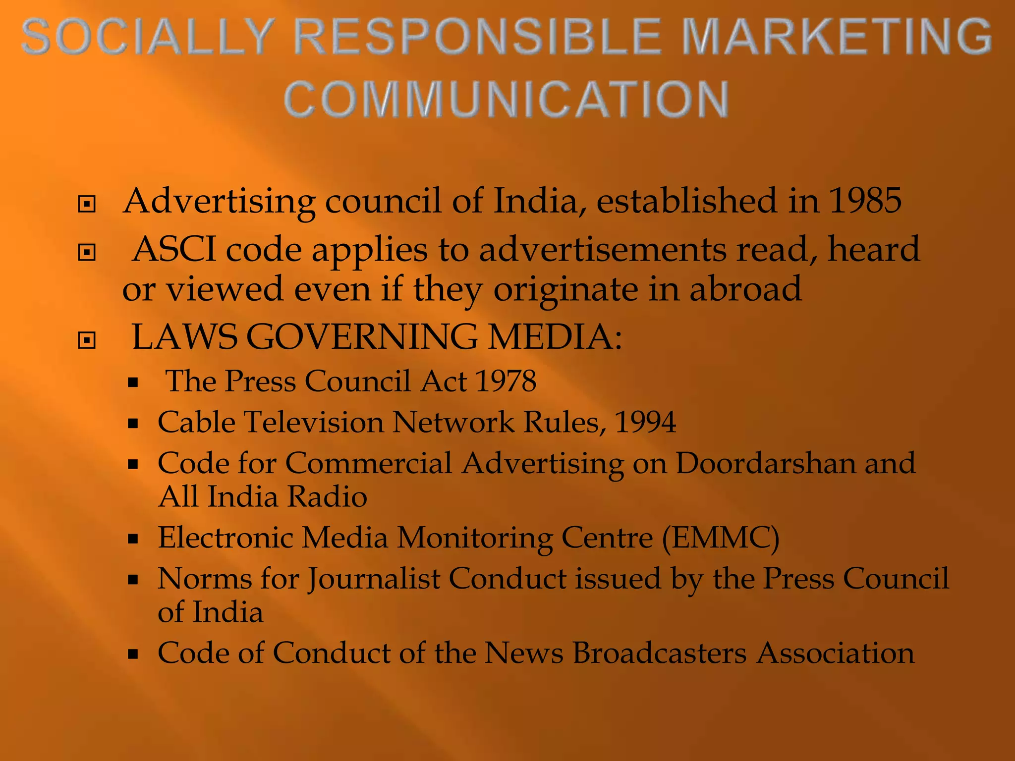  Advertising council of India, established in 1985
 ASCI code applies to advertisements read, heard
or viewed even if they originate in abroad
 LAWS GOVERNING MEDIA:
 The Press Council Act 1978
 Cable Television Network Rules, 1994
 Code for Commercial Advertising on Doordarshan and
All India Radio
 Electronic Media Monitoring Centre (EMMC)
 Norms for Journalist Conduct issued by the Press Council
of India
 Code of Conduct of the News Broadcasters Association
 