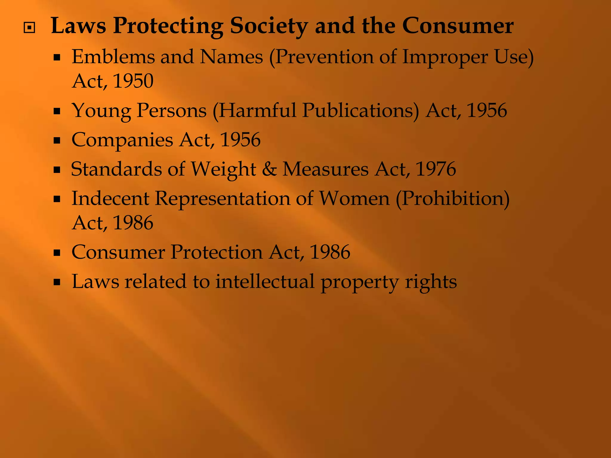  Laws Protecting Society and the Consumer
 Emblems and Names (Prevention of Improper Use)
Act, 1950
 Young Persons (Harmful Publications) Act, 1956
 Companies Act, 1956
 Standards of Weight & Measures Act, 1976
 Indecent Representation of Women (Prohibition)
Act, 1986
 Consumer Protection Act, 1986
 Laws related to intellectual property rights
 
