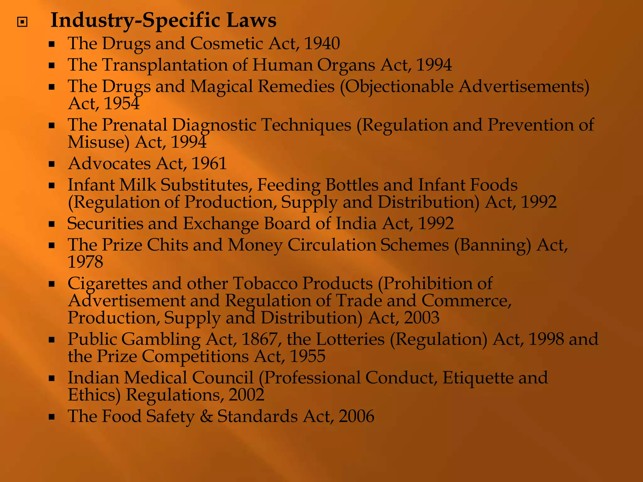  Industry-Specific Laws
 The Drugs and Cosmetic Act, 1940
 The Transplantation of Human Organs Act, 1994
 The Drugs and Magical Remedies (Objectionable Advertisements)
Act, 1954
 The Prenatal Diagnostic Techniques (Regulation and Prevention of
Misuse) Act, 1994
 Advocates Act, 1961
 Infant Milk Substitutes, Feeding Bottles and Infant Foods
(Regulation of Production, Supply and Distribution) Act, 1992
 Securities and Exchange Board of India Act, 1992
 The Prize Chits and Money Circulation Schemes (Banning) Act,
1978
 Cigarettes and other Tobacco Products (Prohibition of
Advertisement and Regulation of Trade and Commerce,
Production, Supply and Distribution) Act, 2003
 Public Gambling Act, 1867, the Lotteries (Regulation) Act, 1998 and
the Prize Competitions Act, 1955
 Indian Medical Council (Professional Conduct, Etiquette and
Ethics) Regulations, 2002
 The Food Safety & Standards Act, 2006
 