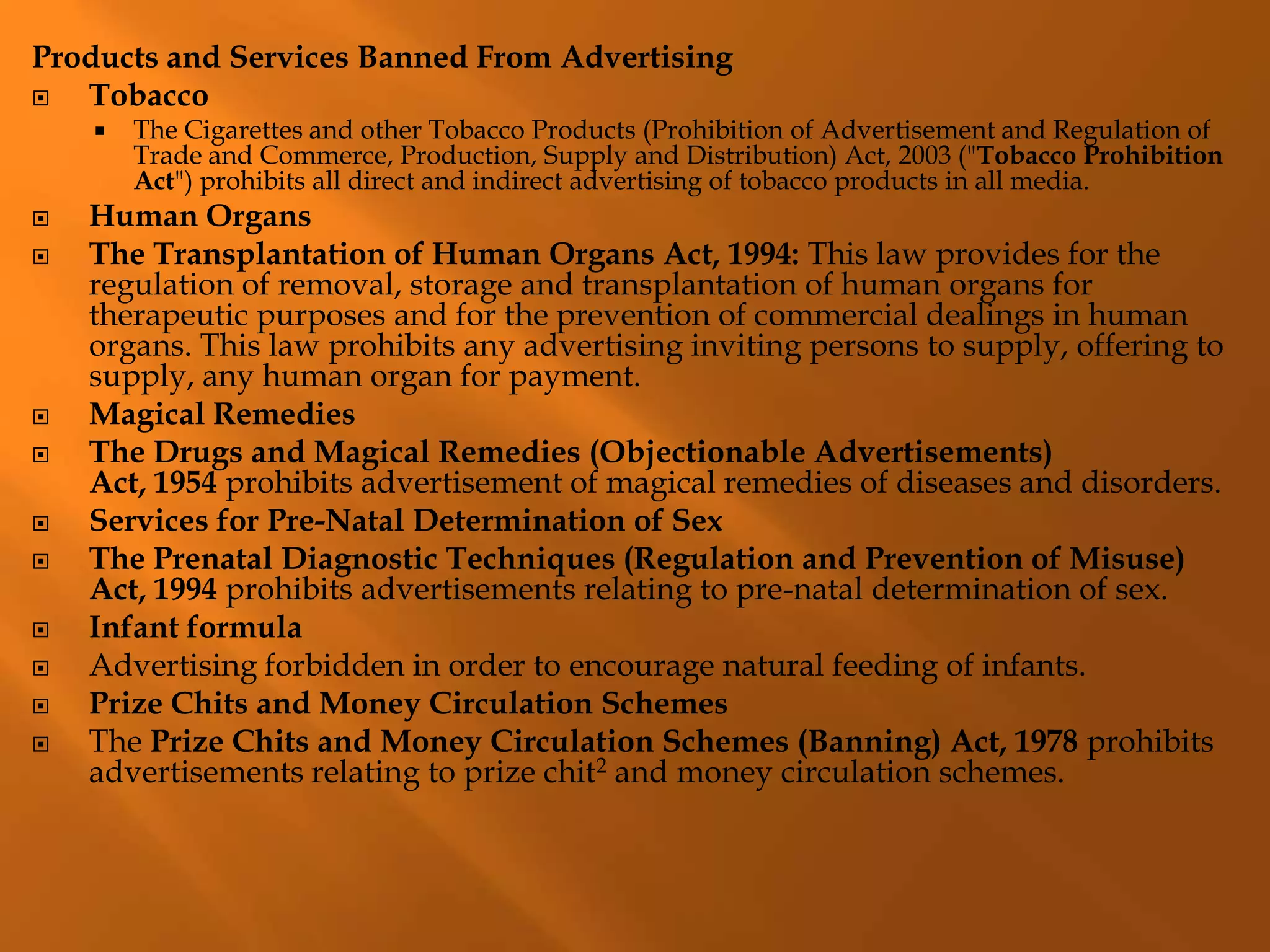 Products and Services Banned From Advertising
 Tobacco
 The Cigarettes and other Tobacco Products (Prohibition of Advertisement and Regulation of
Trade and Commerce, Production, Supply and Distribution) Act, 2003 ("Tobacco Prohibition
Act") prohibits all direct and indirect advertising of tobacco products in all media.
 Human Organs
 The Transplantation of Human Organs Act, 1994: This law provides for the
regulation of removal, storage and transplantation of human organs for
therapeutic purposes and for the prevention of commercial dealings in human
organs. This law prohibits any advertising inviting persons to supply, offering to
supply, any human organ for payment.
 Magical Remedies
 The Drugs and Magical Remedies (Objectionable Advertisements)
Act, 1954 prohibits advertisement of magical remedies of diseases and disorders.
 Services for Pre-Natal Determination of Sex
 The Prenatal Diagnostic Techniques (Regulation and Prevention of Misuse)
Act, 1994 prohibits advertisements relating to pre-natal determination of sex.
 Infant formula
 Advertising forbidden in order to encourage natural feeding of infants.
 Prize Chits and Money Circulation Schemes
 The Prize Chits and Money Circulation Schemes (Banning) Act, 1978 prohibits
advertisements relating to prize chit2 and money circulation schemes.
 