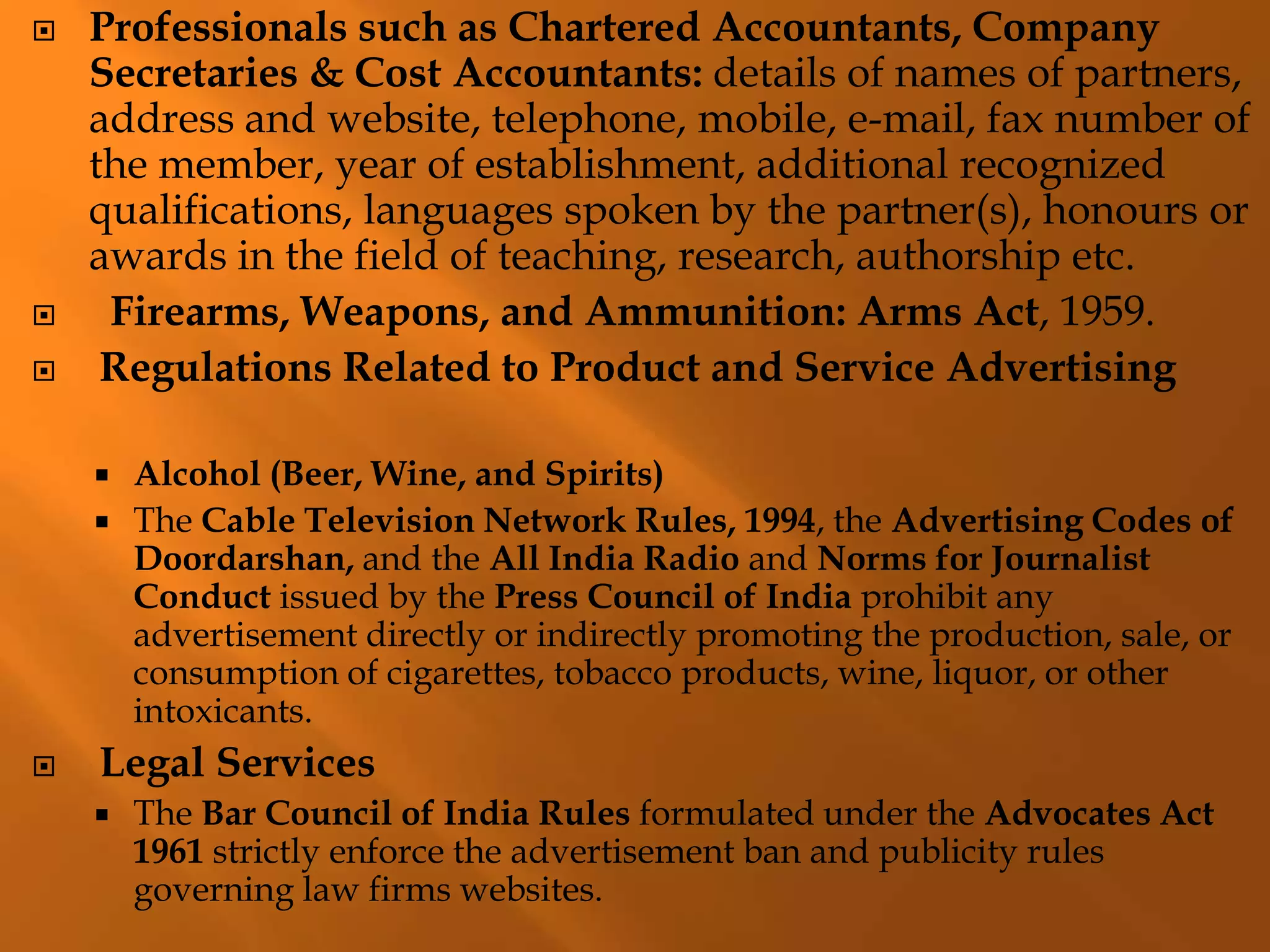  Professionals such as Chartered Accountants, Company
Secretaries & Cost Accountants: details of names of partners,
address and website, telephone, mobile, e-mail, fax number of
the member, year of establishment, additional recognized
qualifications, languages spoken by the partner(s), honours or
awards in the field of teaching, research, authorship etc.
 Firearms, Weapons, and Ammunition: Arms Act, 1959.
 Regulations Related to Product and Service Advertising
 Alcohol (Beer, Wine, and Spirits)
 The Cable Television Network Rules, 1994, the Advertising Codes of
Doordarshan, and the All India Radio and Norms for Journalist
Conduct issued by the Press Council of India prohibit any
advertisement directly or indirectly promoting the production, sale, or
consumption of cigarettes, tobacco products, wine, liquor, or other
intoxicants.
 Legal Services
 The Bar Council of India Rules formulated under the Advocates Act
1961 strictly enforce the advertisement ban and publicity rules
governing law firms websites.
 