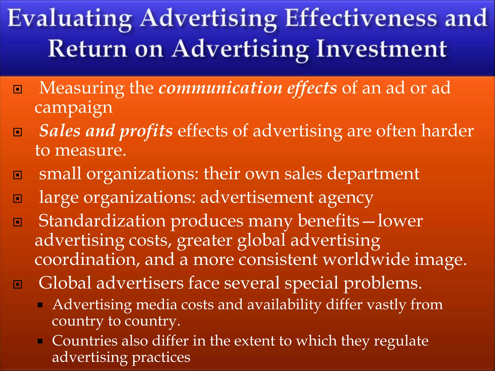  Measuring the communication effects of an ad or ad
campaign
 Sales and profits effects of advertising are often harder
to measure.
 small organizations: their own sales department
 large organizations: advertisement agency
 Standardization produces many benefits—lower
advertising costs, greater global advertising
coordination, and a more consistent worldwide image.
 Global advertisers face several special problems.
 Advertising media costs and availability differ vastly from
country to country.
 Countries also differ in the extent to which they regulate
advertising practices
 