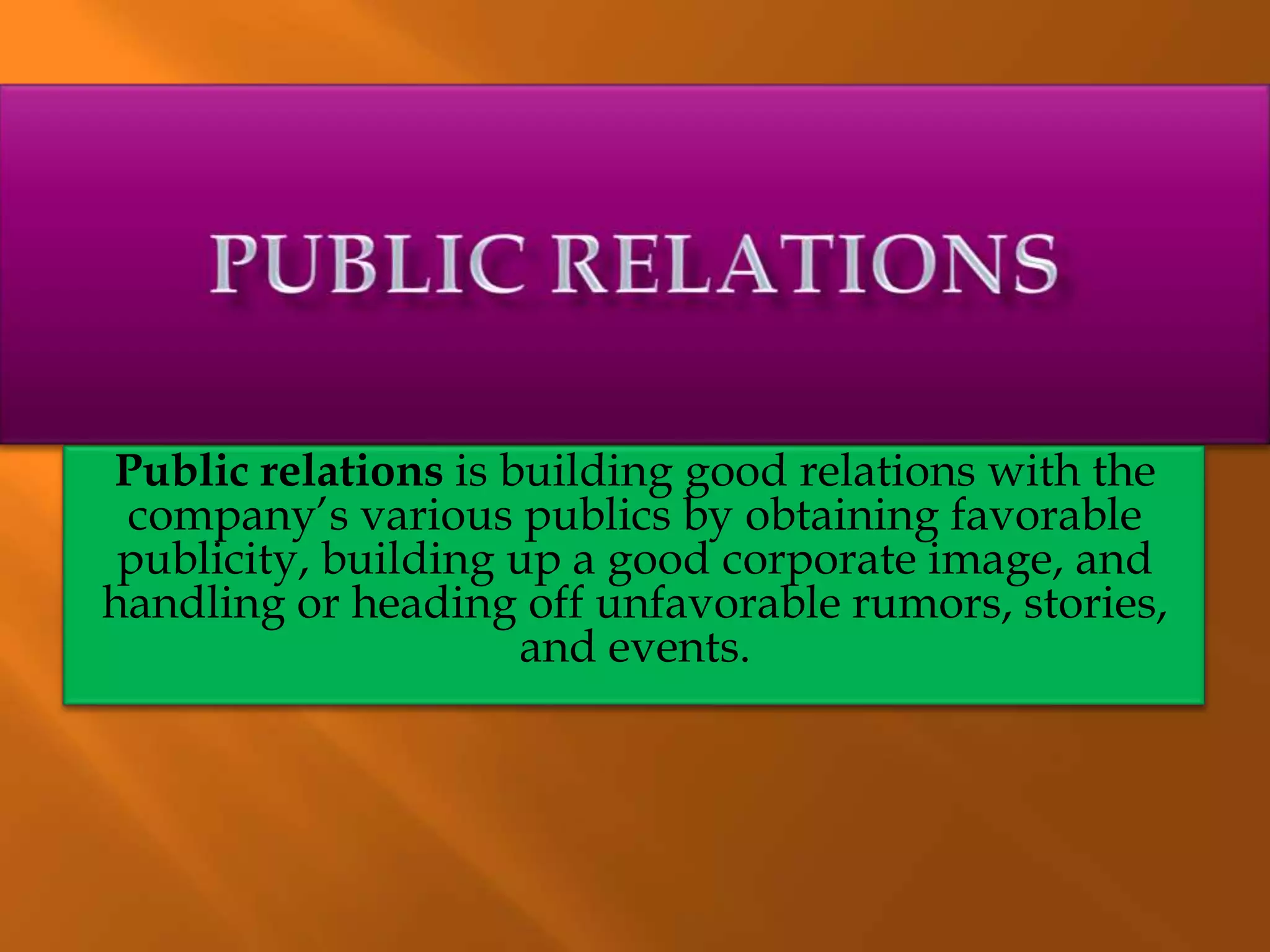 Public relations is building good relations with the
company’s various publics by obtaining favorable
publicity, building up a good corporate image, and
handling or heading off unfavorable rumors, stories,
and events.
 