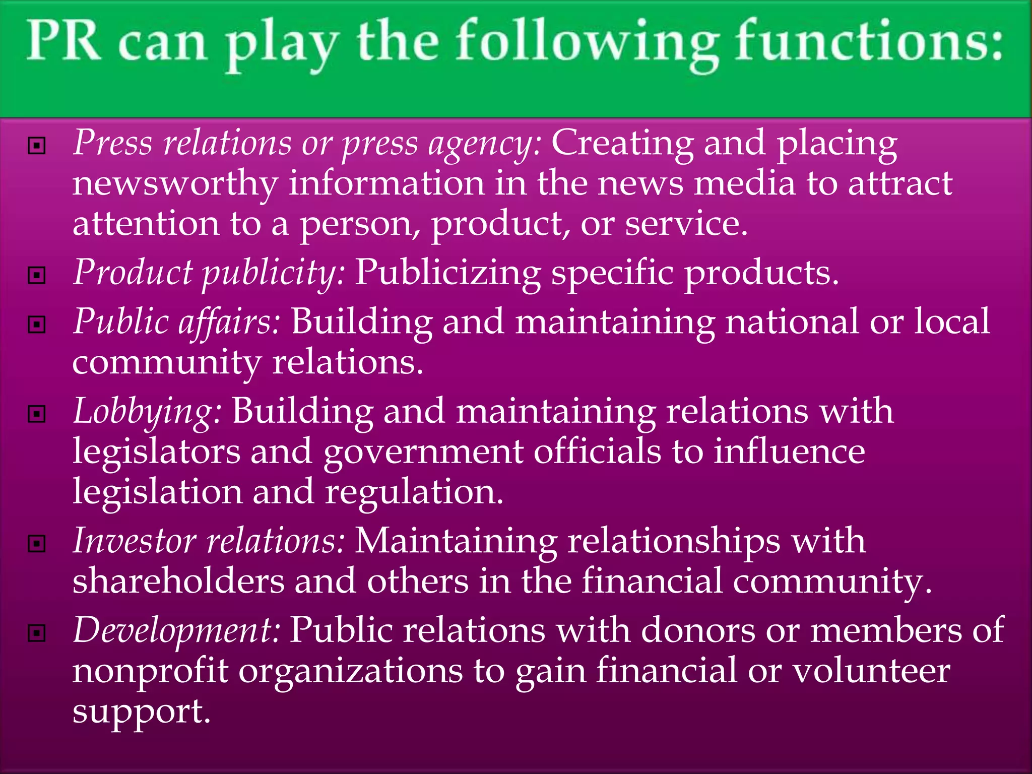  Press relations or press agency: Creating and placing
newsworthy information in the news media to attract
attention to a person, product, or service.
 Product publicity: Publicizing specific products.
 Public affairs: Building and maintaining national or local
community relations.
 Lobbying: Building and maintaining relations with
legislators and government officials to influence
legislation and regulation.
 Investor relations: Maintaining relationships with
shareholders and others in the financial community.
 Development: Public relations with donors or members of
nonprofit organizations to gain financial or volunteer
support.
 