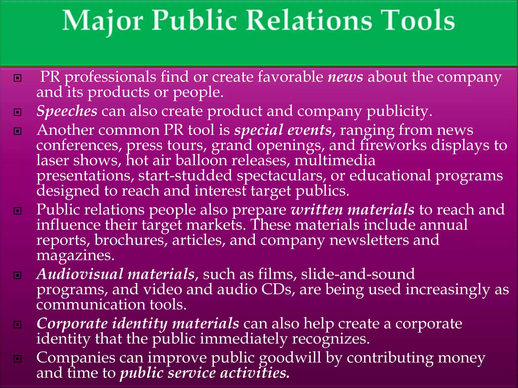  PR professionals find or create favorable news about the company
and its products or people.
 Speeches can also create product and company publicity.
 Another common PR tool is special events, ranging from news
conferences, press tours, grand openings, and fireworks displays to
laser shows, hot air balloon releases, multimedia
presentations, start-studded spectaculars, or educational programs
designed to reach and interest target publics.
 Public relations people also prepare written materials to reach and
influence their target markets. These materials include annual
reports, brochures, articles, and company newsletters and
magazines.
 Audiovisual materials, such as films, slide-and-sound
programs, and video and audio CDs, are being used increasingly as
communication tools.
 Corporate identity materials can also help create a corporate
identity that the public immediately recognizes.
 Companies can improve public goodwill by contributing money
and time to public service activities.
 