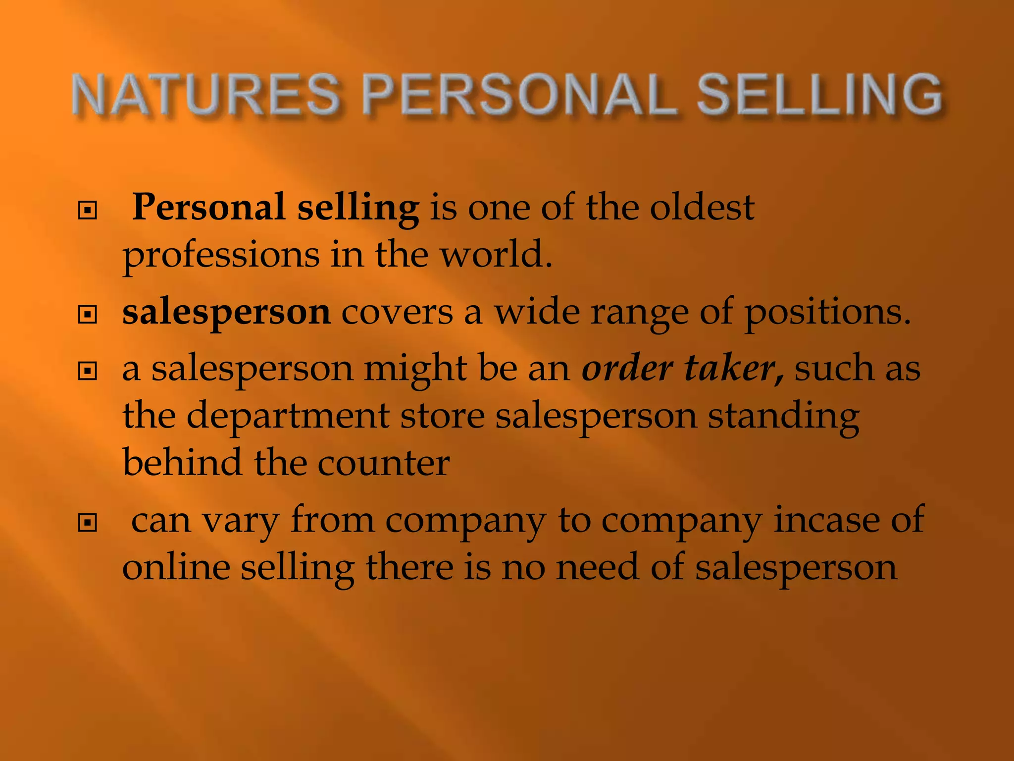  Personal selling is one of the oldest
professions in the world.
 salesperson covers a wide range of positions.
 a salesperson might be an order taker, such as
the department store salesperson standing
behind the counter
 can vary from company to company incase of
online selling there is no need of salesperson
 
