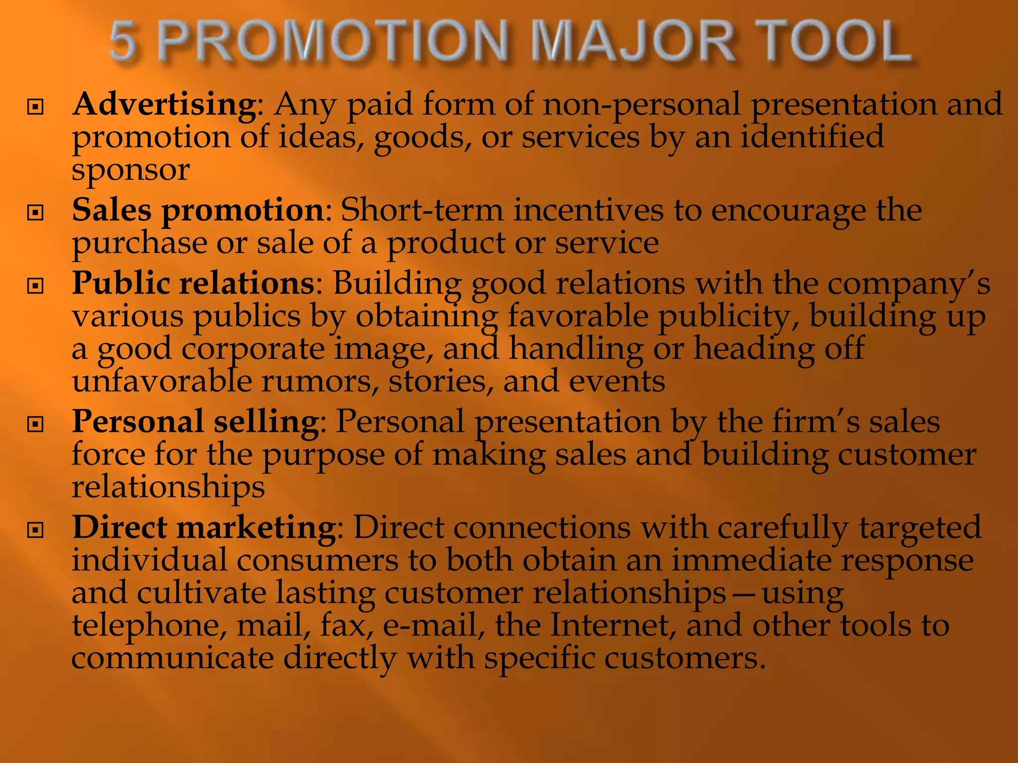  Advertising: Any paid form of non-personal presentation and
promotion of ideas, goods, or services by an identified
sponsor
 Sales promotion: Short-term incentives to encourage the
purchase or sale of a product or service
 Public relations: Building good relations with the company’s
various publics by obtaining favorable publicity, building up
a good corporate image, and handling or heading off
unfavorable rumors, stories, and events
 Personal selling: Personal presentation by the firm’s sales
force for the purpose of making sales and building customer
relationships
 Direct marketing: Direct connections with carefully targeted
individual consumers to both obtain an immediate response
and cultivate lasting customer relationships—using
telephone, mail, fax, e-mail, the Internet, and other tools to
communicate directly with specific customers.
 