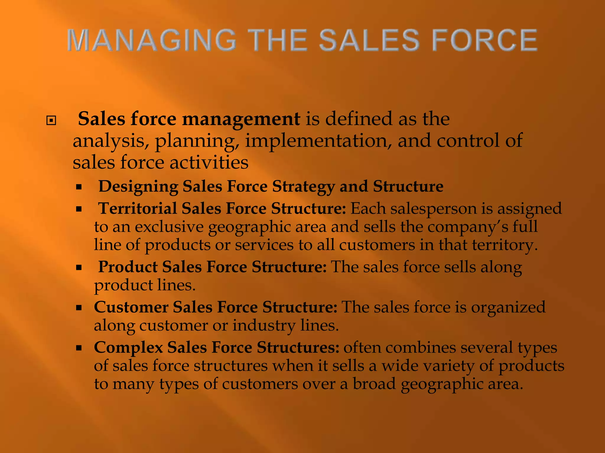  Sales force management is defined as the
analysis, planning, implementation, and control of
sales force activities
 Designing Sales Force Strategy and Structure
 Territorial Sales Force Structure: Each salesperson is assigned
to an exclusive geographic area and sells the company’s full
line of products or services to all customers in that territory.
 Product Sales Force Structure: The sales force sells along
product lines.
 Customer Sales Force Structure: The sales force is organized
along customer or industry lines.
 Complex Sales Force Structures: often combines several types
of sales force structures when it sells a wide variety of products
to many types of customers over a broad geographic area.
 