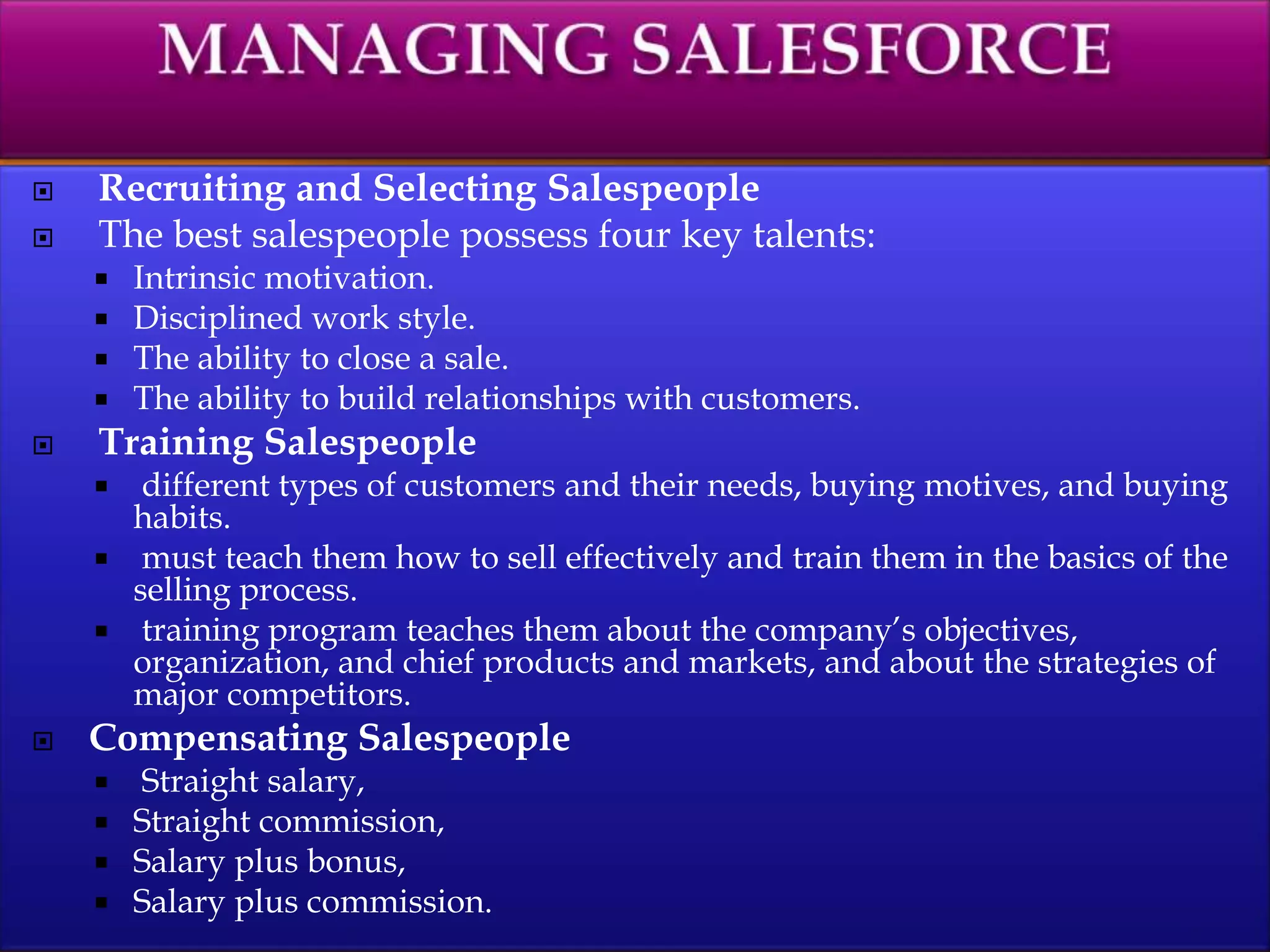  Recruiting and Selecting Salespeople
 The best salespeople possess four key talents:
 Intrinsic motivation.
 Disciplined work style.
 The ability to close a sale.
 The ability to build relationships with customers.
 Training Salespeople
 different types of customers and their needs, buying motives, and buying
habits.
 must teach them how to sell effectively and train them in the basics of the
selling process.
 training program teaches them about the company’s objectives,
organization, and chief products and markets, and about the strategies of
major competitors.
 Compensating Salespeople
 Straight salary,
 Straight commission,
 Salary plus bonus,
 Salary plus commission.
 