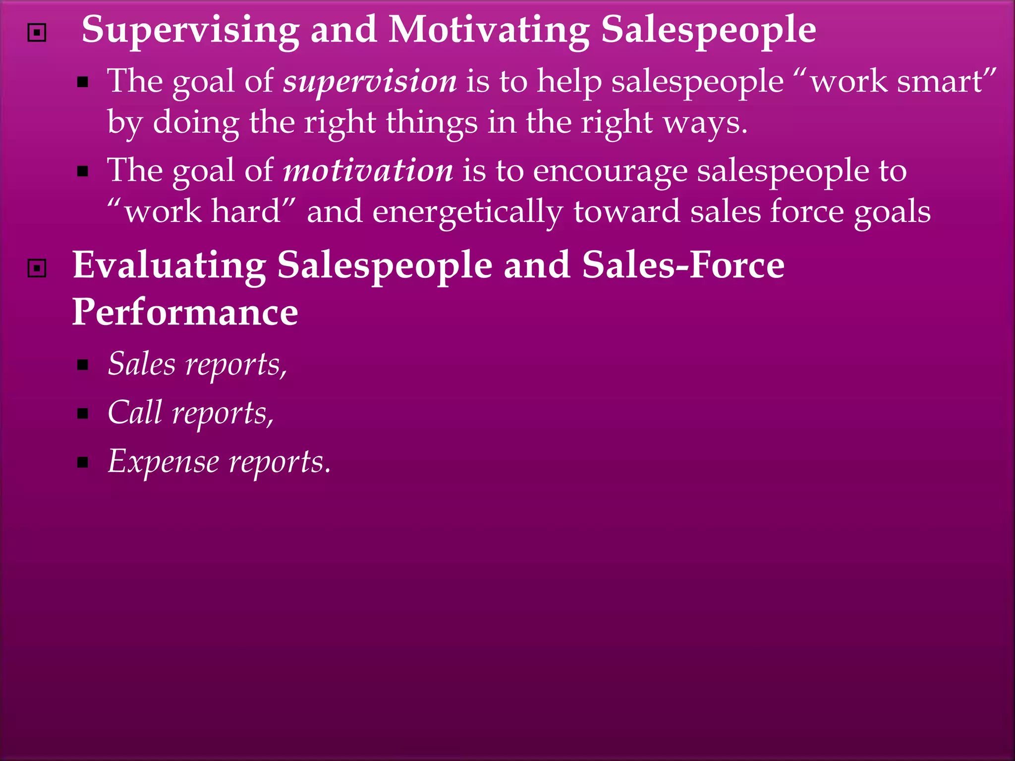  Supervising and Motivating Salespeople
 The goal of supervision is to help salespeople “work smart”
by doing the right things in the right ways.
 The goal of motivation is to encourage salespeople to
“work hard” and energetically toward sales force goals
 Evaluating Salespeople and Sales-Force
Performance
 Sales reports,
 Call reports,
 Expense reports.
 
